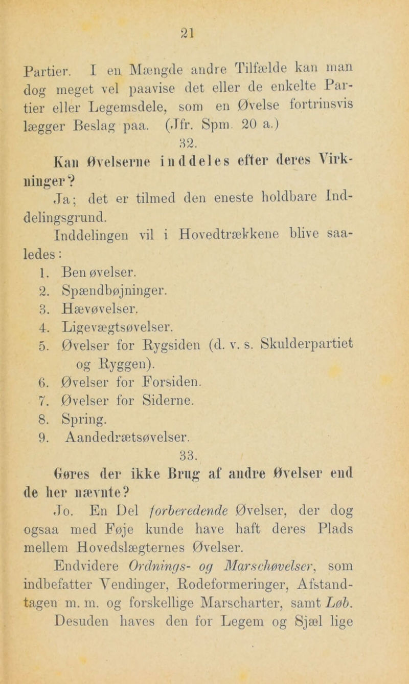 Partier. I en Mængde andre Tilfælde kan man dog meget vel paavise det eller de enkelte Par- tier eller Legemsdele, som en Øvelse fortrinsvis lægger Beslag paa. (Jfr. Spm. 20 a.) 82. Kan Øvelserne inddeles efter deres t irk- n higer? Ja; det er tilmed den eneste holdbare Ind- delingsgrund. Inddelingen vil i Hovedtrækkene blive saa- ledes: 1. Ben øvelser. 2. Spændbøjninger. 3. Hævøvelser. 4. Ligevægtsøvelser. 5. Øvelser for Rygsiden (d. v. s. Skulderpartiet og Ryggen). 6. Øvelser for Forsiden. 7. Øvelser for Siderne. 8. Spring. 9. Aandedrætsøvelser. 33. Gøres der ikke Brug af andre Øvelser end de her nævnte? Jo. En Del forberedende Øvelser, der dog ogsaa med Føje kunde have haft deres Plads mellem Hovedslægternes Øvelser. Endvidere Ordnings- og Marschøvelser, som indbefatter Vendinger, Rodeformeringer, Afstand- tagen m. m. og forskellige Marscharter, samt Løb. Desuden haves den for Legem og Sjæl lige