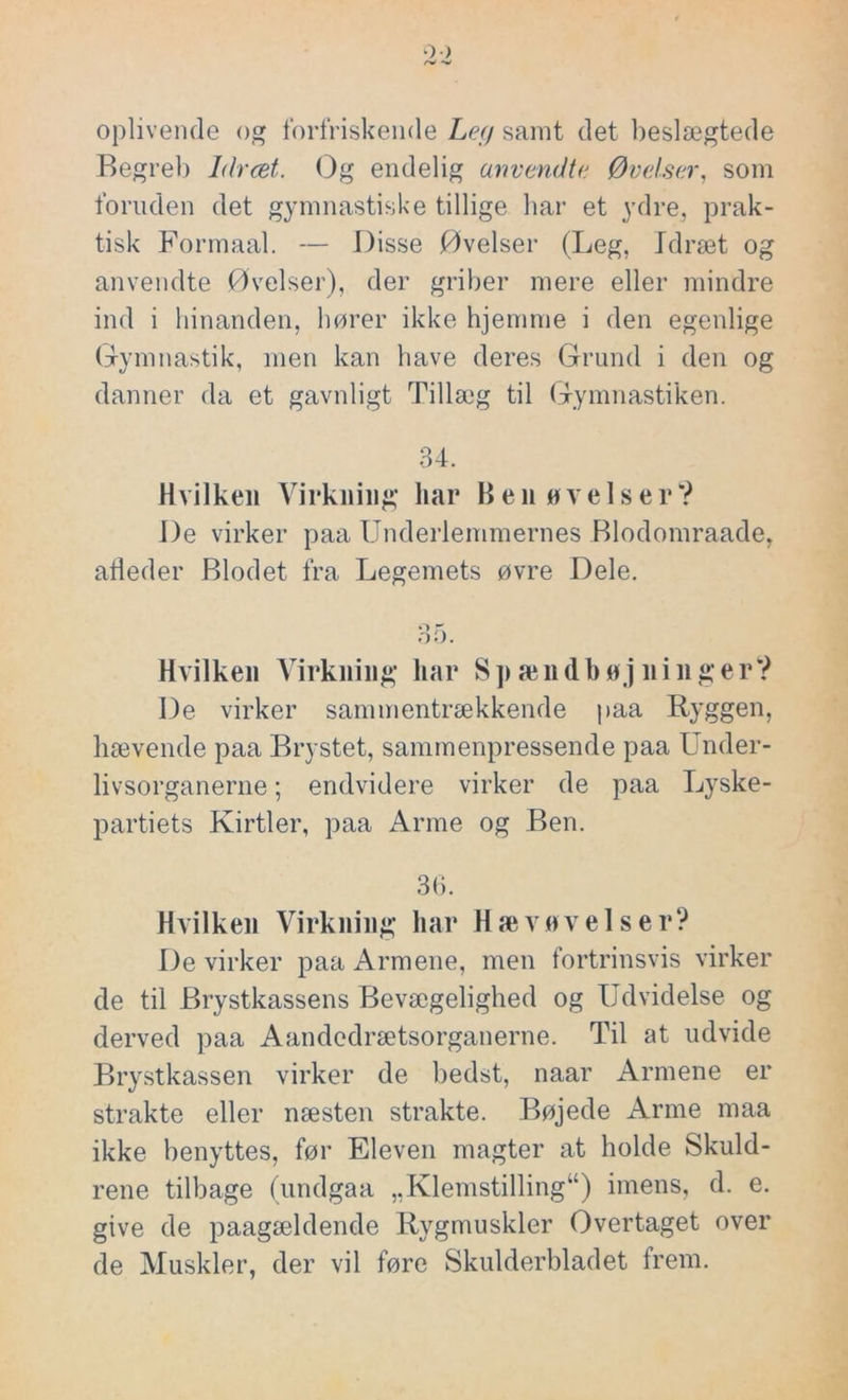 oplivende og forfriskende Ley samt det beslægtede Begreb Idræt. Og endelig anvendte Øvelser, som foruden det gymnastiske tillige bar et ydre, prak- tisk Formaal. — Disse Øvelser (Leg, Idræt og anvendte Øvelser), der griber mere eller mindre ind i hinanden, hører ikke hjemme i den egenlige Gymnastik, men kan have deres Grund i den og danner da et gavnligt Tillæg til Gymnastiken. 34. Hvilken Virkning har Ben øvelser? De virker paa Underlemmernes Blodomraade, afleder Blodet fra Legemets øvre Dele. 35. Hvilken Virkning liar S p æn db øj ni n g er? De virker sammentrækkende paa Ryggen, bævende paa Brystet, sammenpressende paa Under- livsorganerne ; endvidere virker de paa Lyske- partiets Kirtler, paa Arme og Ben. 36. Hvilken Virkning har Hæv øvelser? De virker paa Armene, men fortrinsvis virker de til Brystkassens Bevægelighed og Udvidelse og derved paa Aandcdrætsorganerne. Til at udvide Brystkassen virker de bedst, naar Armene er strakte eller næsten strakte. Bøjede Arme maa ikke benyttes, før Eleven magter at holde Skuld- rene tilbage (undgaa ,,Klemstilling“) imens, d. e. give de paagældende Rygmuskler Overtaget over de Muskler, der vil føre Skulderbladet frem.