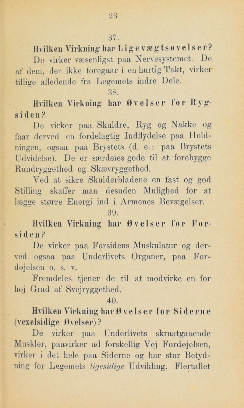 Hvilken Virkning hav Lige v ægtsøvelse r ? Dc virker væsenligst paa Nervesystemet. De af dem, der ikke foregaar i en hurtig Takt, virker tillige afledende fra Legemets indre Dele. 38. Hvilken Virkning har Øvelser for Ryg- siden? De virker paa Skuldre, Ryg og Nakke og faar derved en fordelagtig Indflydelse paa Hold- ningen, ogsaa paa Brystets (d. e.: paa Brystets Udvidelse). De er særdeles gode til at forebygge Rundryggethed og Skævryggethed. Ved at sikre Skulderbladene en fast og god Stilling skaffer man desuden Mulighed for at lægge større Energi ind i Armenes Bevægelser. 39. Hvilken Virkning har Øvelser for For- siden? De virker paa Forsidens Muskulatur og der- ved ogsaa paa Underlivets Organer, paa For- døjelsen o. s. v. Fremdeles tjener de til at modvirke en for høj Grad af Svejryggethed. 40. Hvilken Virkning har Øvelser for Siderne (vexelsidige Øvelser)? De virker paa Underlivets skraatgaaende Muskler, paavirker ad forskellig Vej Fordøjelsen, virker i det hele paa Siderne og har stor Betyd- ning for Legemets li/jesidige Udvikling. Flertallet