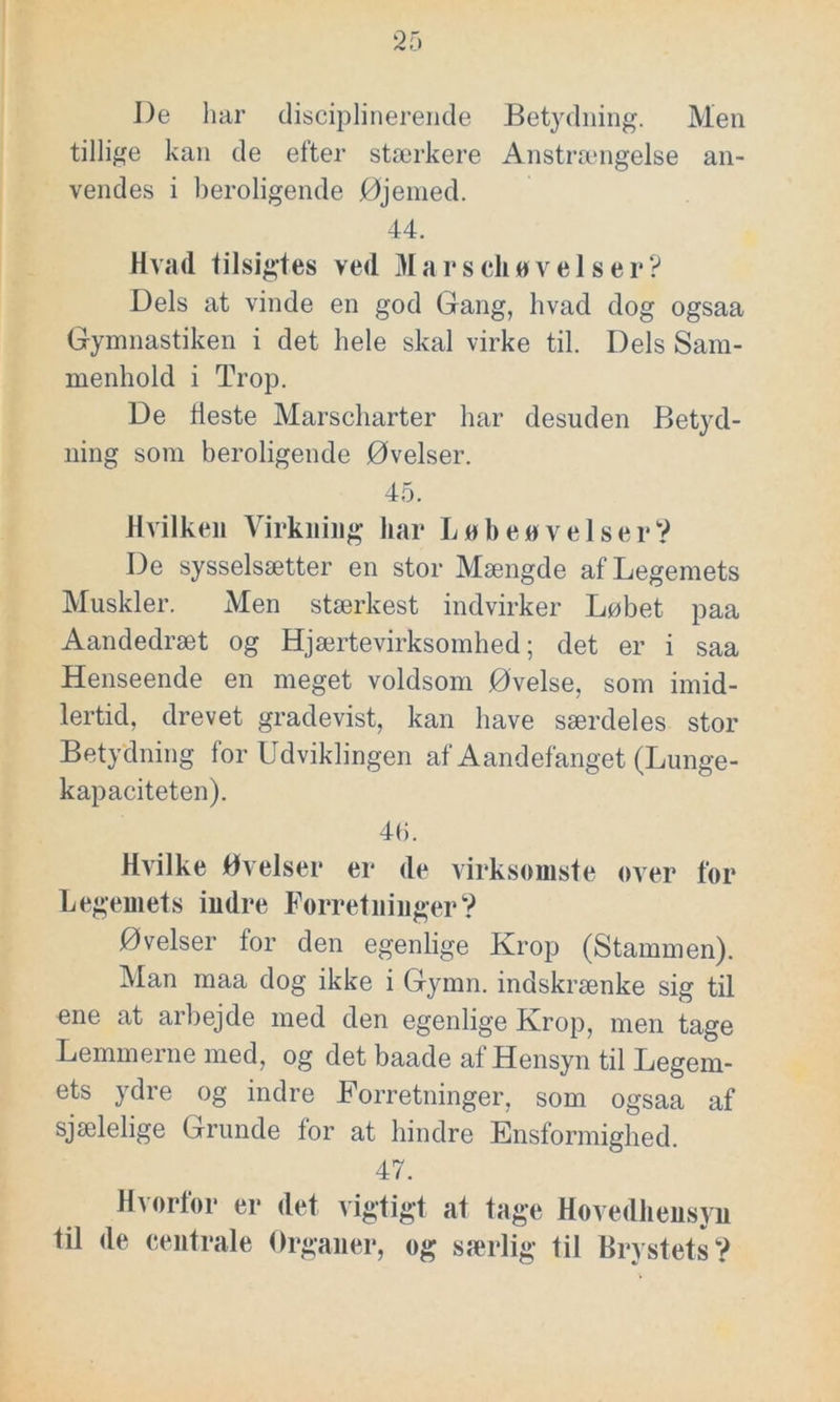 J)e liar disciplinerende Betydning. Men tillige kan de efter stærkere Anstrængelse an- vendes i beroligende Øjemed. 44. Hvad tilsigtes ved Marscliøvelser? Dels at vinde en god Gang, hvad dog ogsaa Gymnastiken i det hele skal virke til. Dels Sam- menhold i Trop. De fleste Marscharter har desuden Betyd- ning som beroligende Øvelser. 45. Hvilken Virkning har Løben vel ser? De sysselsætter en stor Mængde af Legemets Muskler. Men stærkest indvirker Løbet paa Aandedræt og Hjærtevirksomhed; det er i saa Henseende en meget voldsom Øvelse, som imid- lertid, drevet gradevist, kan have særdeles stor Betydning for Udviklingen af Aandefanget (Lunge- kapaciteten). 46. Hvilke Øvelser er de virksomste over for Legemets indre Forretninger? Øvelser for den egenlige Krop (Stammen). Man maa dog ikke i Gymn. indskrænke sig til ene at arbejde med den egenlige Krop, men tage Lemmerne med, og det baade af Hensyn til Legem- ets ydre og indre Forretninger, som ogsaa af sjælelige Grunde for at hindre Ensformighed. 47. Hvorfor er det vigtigt at tage Hovedhensyn til de centrale Organer, og særlig til Brystets?
