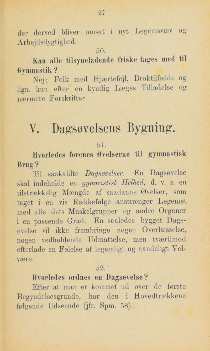 der derved bliver omsat i nyt Legemsvæv og Arbejdsdygtighed. 50. Kan alle tilsyneladende friske tages med til Gymnastik ? Nej; Folk med Hjærtefejl, Broktilfælde og lign. kun efter en kyndig Læges Tilladelse og nærmere Forskrifter. V. Dagsøvelsens Bygning. 51. Hvorledes forenes Øvelserne til gymnastisk Brug? Til saakaldte Dagsøvelser. En Dagsøvelse skal indeholde en gymnastisk Helhed, d. v. s. en tilstrækkelig Mængde af saadanne Øvelser, som taget i en vis Rækkefølge anstrænger Legemet med alle dets Muskelgrupper og andre Organer i en passende Grad. En saaledes bygget Dags- øvelse vil ikke frembringe nogen Overlæsselse, nogen vedholdende Udmattelse, men tværtimod efterlade en Følelse af legemligt og aandeligt Vel- være. 52. Hvorledes ordnes en Dagsøvelse? Efter at man er kommet ud over de første Begyndelsesgrunde, har den i Hovedtrækkene følgende Udseende (jfr. Spm. 58):