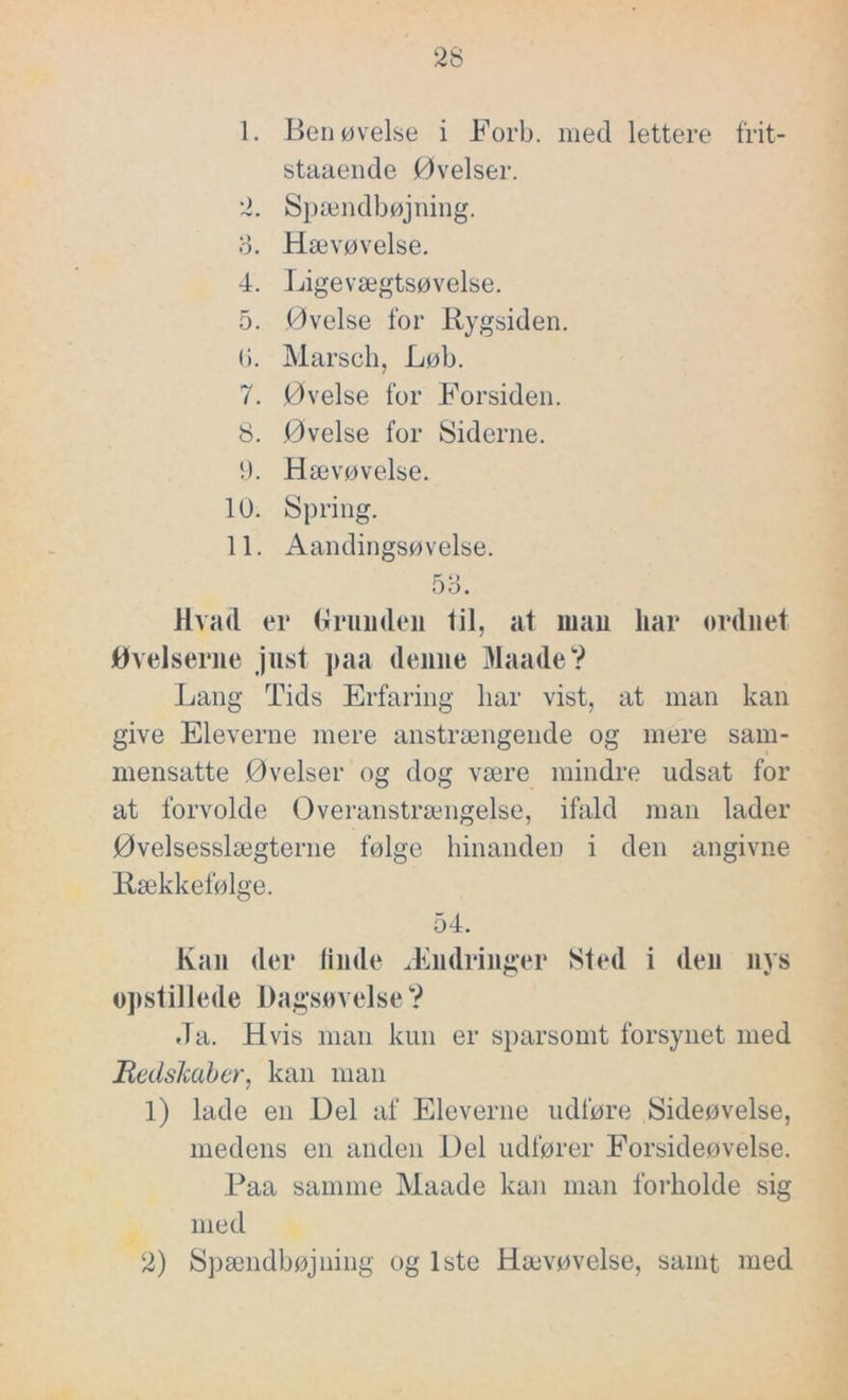 1. Ben øvelse i Forb. med lettere frit- staaende Øvelser. 2. Spændbøjning. o. Hævøvelse. 4. Ligevægtsøvelse. 5. Øvelse for Rygsiden. ti. Marsch, Løb. 7. Øvelse for Forsiden. 8. Øvelse for Siderne. 9. Hævøvelse. 10. Spring. 11. Aandingsøvelse. 53. Hvad er brun den til, at man liar ordnet Øvelserne just paa denne MaadeV Lang Tids Erfaring liar vist, at man kan give Eleverne mere anstrængende og mere sam- mensatte Øvelser og dog være mindre udsat for at forvolde Overanstrængelse, ifald man lader Øvelsesslægterne følge hinanden i den angivne Rækkefølge. 54. Kan der linde Ændringer Sted i den nys opstillede Dagsøvelse? Ja. Hvis man kun er sparsomt forsynet med Redskaber, kan man 1) lade en Del af Eleverne udføre Sideøvelse, medens en anden Del udfører Forsideøvelse. Paa samme Maade kan man forholde sig med 2) Spændbøjning og 1ste Hævøvelse, samt med