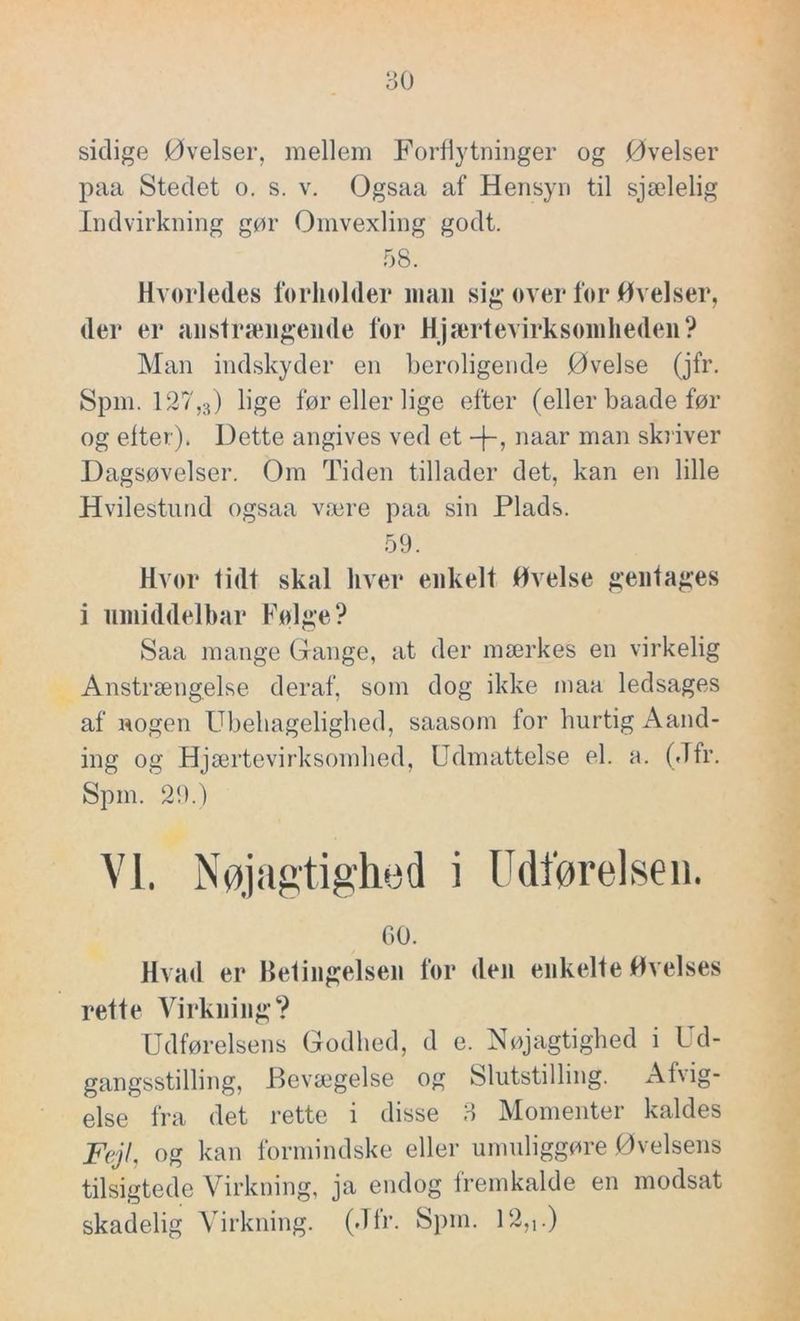 sidige Øvelser, mellem Forflytninger og Øvelser paa Stedet o. s. v. Ogsaa af Hensyn til sjælelig Indvirkning gør Omvexling godt. 58. Hvorledes forholder man sig over for Øvelser, der er anstrængende for Hjælpevirksomheden? Man indskyder en beroligende Øvelse (jfr. Spm. 127,3) lige før eller lige efter (eller baade før og etter). Dette angives ved et naar man skriver Dagsøvelser. Om Tiden tillader det, kan en lille Hvilestund ogsaa være paa sin Plads. 59. Hvor lidt skal hver enkelt Øvelse gentages i umiddelbar Følge? Saa mange Gange, at der mærkes en virkelig Anstrængelse deraf, som dog ikke maa ledsages af nogen Ubehagelighed, saasom for hurtig Aånd- ing og Hjælpevirksomhed, Udmattelse el. a. (Jfr. Spm. 29.) VI. Nøjagtighed i Udførelsen. GO. Hvad er Betingelsen for den enkelte Øvelses rette Virkning? Udførelsens Godhed, d e. Nøjagtighed i Ud- gangsstilling, Bevægelse og Slutstillmg. Afvig- else fra det rette i disse 3 Momenter kaldes Fejl, og kan formindske eller umuliggøre Øvelsens tilsigtede Virkning, ja endog fremkalde en modsat skadelig Virkning. (Jfr. Spm. 12,,.)