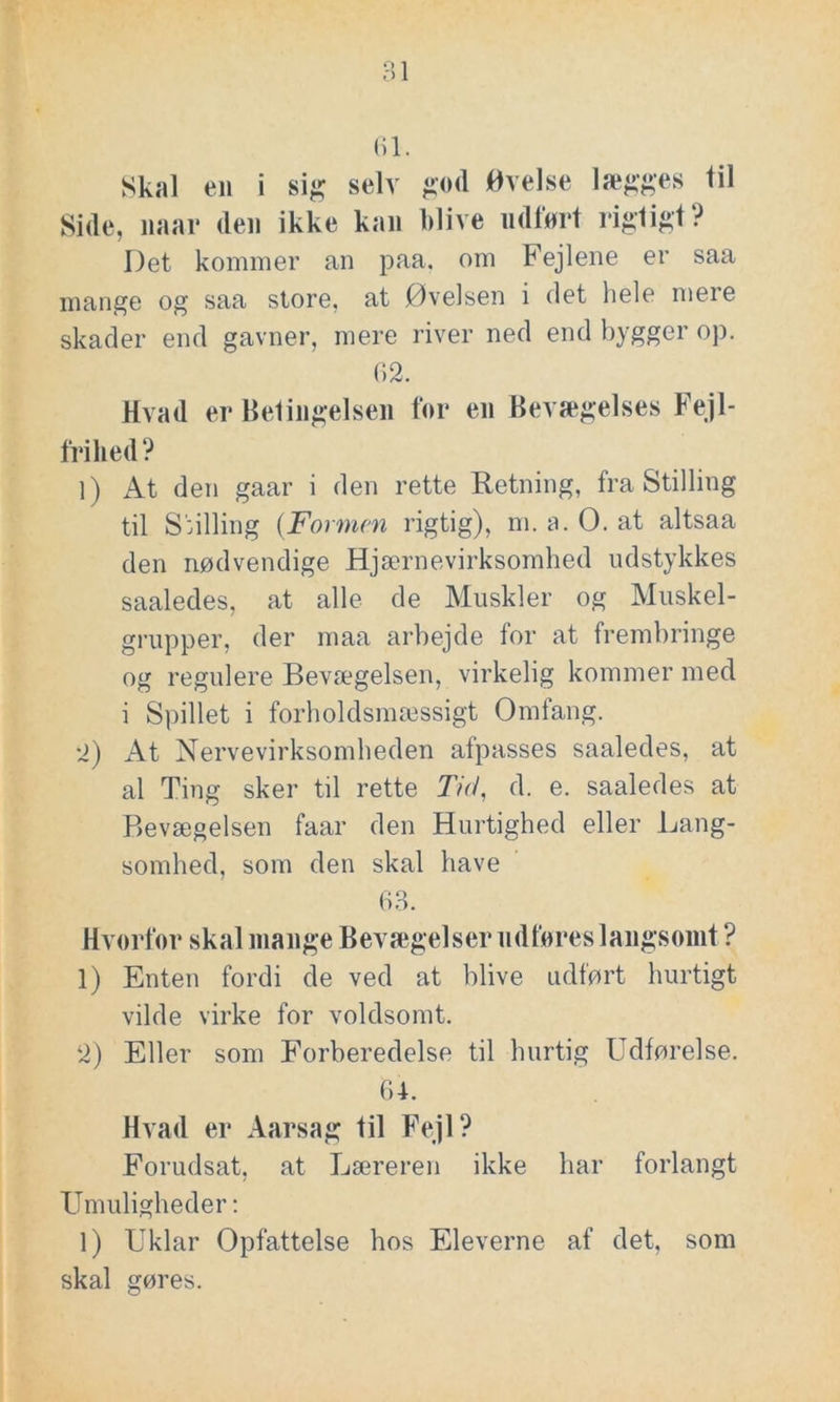 1 lægges til 61. Skal en i sig selv god Øvelse Side, naar den ikke kan blive udført rigtigt? Det kommer an paa, om Fejlene er saa mange og saa store, at Øvelsen i det hele meie skader end gavner, mere river ned end bygger op. 62. Hvad er Betingelsen for en Bevægelses Fejl- frihed ? 1) At den gaar i den rette Retning, fra Stilling til Snlling (Formen rigtig), m. a. O. at altsaa den nødvendige Hjærnevirksomhed udstykkes saaledes, at alle de Muskler og Muskel- grupper, der maa arbejde for at frembringe og regulere Bevægelsen, virkelig kommer med i Spillet i forholdsmæssigt Omfang. 2) At Nervevirksomheden afpasses saaledes, at al Ting sker til rette Tid, d. e. saaledes at Bevægelsen faar den Hurtighed eller Lang- somhed, som den skal have 63. Hvorfor skal mange Bevægelser udføres langsomt ? 1) Enten fordi de ved at blive udført hurtigt vilde virke for voldsomt. 2) Eller som Forberedelse til hurtig Udførelse. 64. Hvad er Aarsag til Fejl? Forudsat, at Læreren ikke har forlangt Umuligheder: 1) Uklar Opfattelse hos Eleverne af det, som skal gøres.
