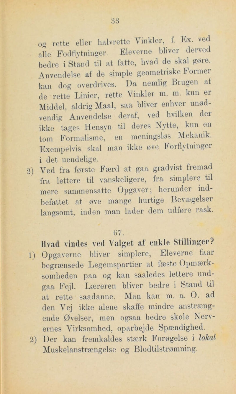 og rette eller halvrette Vinkler, t. Ex. ved alle Fodflytninger. Eleverne bliver derved bedre i Stand til at fatte, hvad de skal gøre. Anvendelse af de simple geometriske Former kan dog overdrives. Da nemlig Brugen at de rette Linier, rette Vinkler m. m. kun ei Middel, aldrig Maal, saa bliver enhver unød- vendig Anvendelse deraf, ved hvilken der ikke tages Hensyn til deres Nytte, kun en tom Formalisme, en meningsløs Mekanik. Exempelvis skal man ikke øve Forti)tninger i det uendelige. 2) Ved fra første Færd at gaa gradvist fremad fra lettere til vanskeligere, fra simplere til mere sammensatte Opgaver; herunder ind- befattet at øve mange hurtige Bevægelser langsomt, inden man lader dem udtøre rask. (57. Hvad vindes ved Valget af enkle Stillinger? 1) Opgaverne bliver simplere, Eleverne taar begrænsede Legemspartier at fæste Opmærk- somheden paa og kan saaledes lettere und- gaa Fejl. Læreren bliver bedre i Stand til at rette saadanne. Man kan m. a. O. ad den Vej ikke alene skaffe mindre anstræng- ende Øvelser, men ogsaa bedre skole Nerv- ernes Virksomhed, oparbejde Spændighed. 2) Der kan fremkaldes stærk Forøgelse i lokal Muskelanstrængelse og Blodtilstrømning.