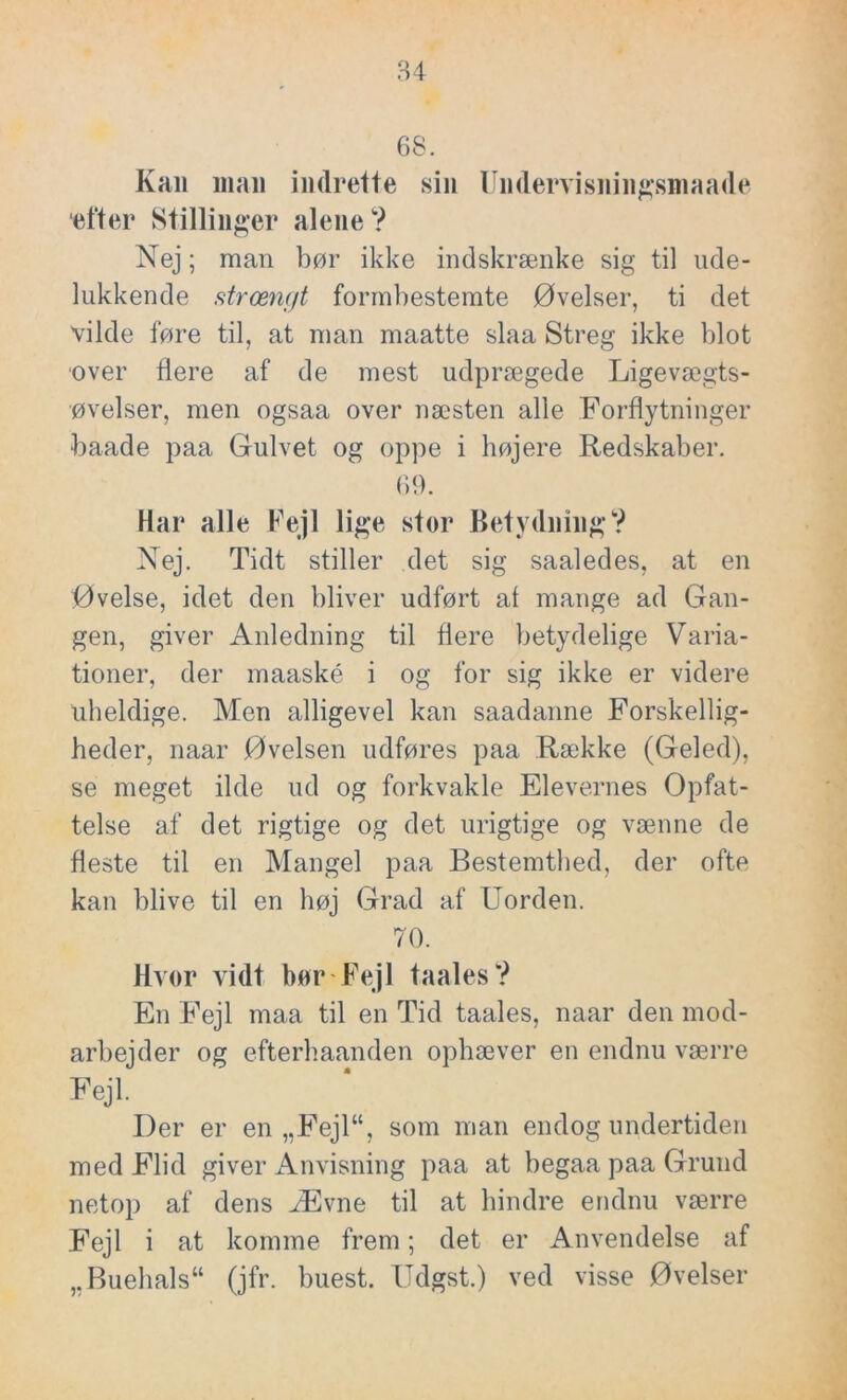 68. Kan man indrette sin Uiidervisiiiiigsmaade efter Stillinger alene? Nej; man bør ikke indskrænke sig til ude- lukkende strængt formbestemte Øvelser, ti det vilde føre til, at man maatte slaa Streg ikke blot over flere af de mest udprægede Ligevægts- øvelser, men ogsaa over næsten alle Forflytninger baade paa Gulvet og oppe i højere Redskaber. 69. Har alle Fejl lige stor Betydning? Nej. Tidt stiller det sig saaledes, at en Øvelse, idet den bliver udført at mange ad Gan- gen, giver Anledning til flere betydelige Varia- tioner, der maaské i og for sig ikke er videre uheldige. Men alligevel kan saadanne Forskellig- heder, naar Øvelsen udføres paa Række (Geled), se meget ilde ud og forkvakle Elevernes Opfat- telse af det rigtige og det urigtige og vænne de fleste til en Mangel paa Bestemthed, der ofte kan blive til en høj Grad af Uorden. 70. Hvor vidt bor Fejl taales? En Fejl maa til en Tid taales, naar den mod- arbejder og efterhaanden ophæver en endnu værre Fejl. Der er en „Fejl“, som man endog undertiden med Flid giver Anvisning paa at begaa paa Grund netop af dens Ævne til at hindre endnu værre Fejl i at komme frem; det er Anvendelse af ,.Buehals“ (jfr. buest. Udgst.) ved visse Øvelser