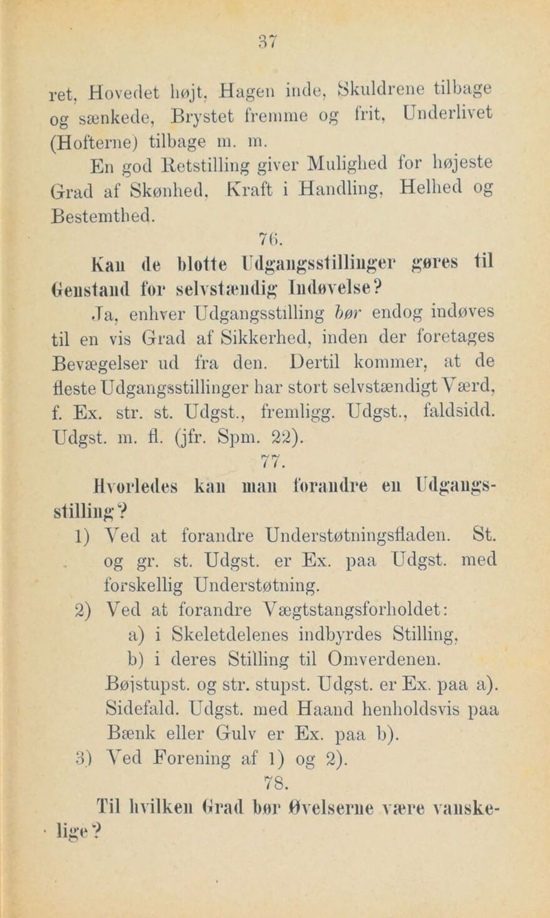 ret. Hovedet højt, Hagen inde, Skuldrene tilbage og sænkede, Brystet fremme og frit, Underlivet (Hofterne) tilbage m. m. En god lietstilling giver Mulighed for højeste Grad af Skønhed. Kraft i Handling, Helhed og Bestemthed. 7b. Kan <le blotte Udgangsstillinger gøres til Genstand for selvstændig Indøvelse? .Ta, enhver Udgangsstilling bør endog indøves til en vis Grad af Sikkerhed, inden der foretages Bevægelser ud fra den. Dertil kommer, at de fleste Udgangsstillinger har stort selvstændigt Værd, f. Ex. str. st. Udgst., fremligg. Udgst., faldsidd. Udgst. m. fl. (jfr. Spm. 22). 77. Hvorledes kan man forandre en Udgangs- stilling? 1) Ved at forandre Understøtningsfladen. St. og gr. st. Udgst. er Ex. paa Udgst. med forskellig Understøtning. 2) Ved at forandre Vægtstangsforholdet: a) i Skeletdelenes indbyrdes Stilling, b) i deres Stilling til Omverdenen. Bøjstupst. og str. stupst. Udgst. er Ex. paa a). Sidefald. Udgst. med Haand henholdsvis paa Bænk eller Gulv er Ex. paa b). 3) Ved Forening af 1) og 2). 78. Til hvilken Grad hør Øvelserne være vanske- • lige?