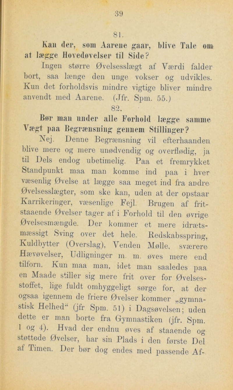 81. Kan der, som Aarene gaar, blive Tale om at lægge Hovedovelser til Side? Ingen større Øvelsesslægt af Værdi falder bort, saa længe den unge vokser og udvikles. Kun det torholdsvis mindre vigtige bliver mindre anvendt med Aarene. (Jfr. Spin. 55.) 82. Bor man under alle Forhold lægge samme Vægt paa Begrænsning gennem Stillinger? Nej. Denne Begrænsning vil efterhaanden blive mere og mere unødvendig og overflødig, ja til Dels endog ubetimelig. Paa et fremrykket Standpunkt maa man komme ind paa i hver væsenlig Øvelse at lægge saa meget ind fra andre Øvelsesslægter, som ske kan, uden at der opstaar Karrikeringer, væsenlige Fejl. Brugen af frit- staaende Øvelser tager at i Forhold til den øvrige Øvelsesmængde. Der kommer et mere idræts- mæssigt Sving over det hele. Redskabsspring, Kuldbytter (Overslag). V enden Mølle, sværere Hævøvelser, Udligninger m. m. øves mere end tilforn. Kun maa man, idet man saaledes paa en Maade stiller sig mere frit over for Øvelses- stoffet, lige fuldt omhyggeligt sørge for, at der ogsaa igennem de friere Øvelser kommer „gymna- stisk Helhed (jfr Spm. 51) i Dagsøvelsen; uden dette er man borte fra Gymnastiken (jfr. Spm. 1 og 4). Hvad der endnu øves af staaende og støttede Øvelser, har sin Plads i den første Del af Timen. Der bør dog endes med passende Af-
