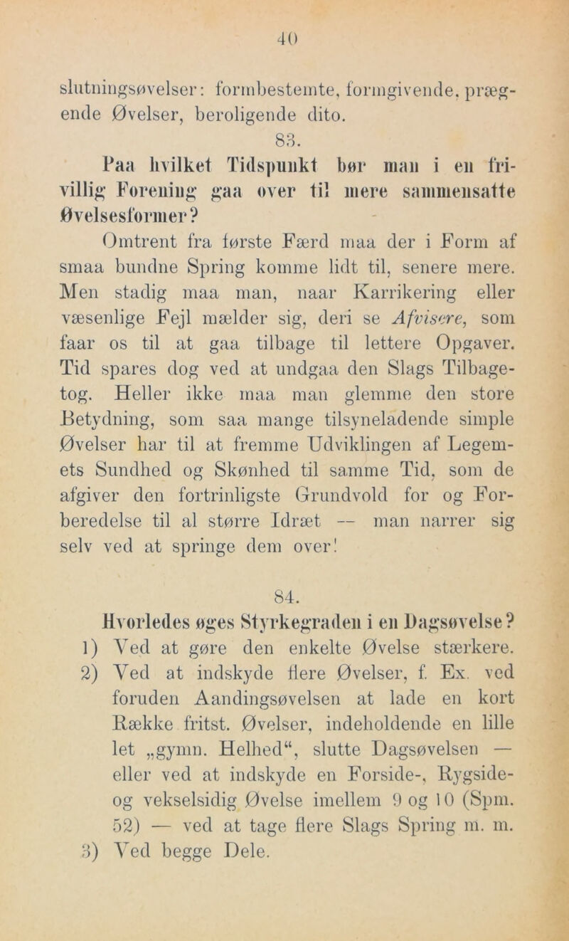 slutningsøvelser: forrnbestemte, formgivende, præg- ende Øvelser, beroligende dito. 83. Paa hvilket Tidspunkt bør man i en fri- villig Forening gaa over til mere sammensatte Øvelsesfornier? Omtrent fra første Færd maa der i Form af smaa bundne Spring komme lidt til, senere mere. Men stadig maa man, naar Karrikering eller væsenlige Fejl mælder sig, deri se Afvisere, som faar os til at gaa tilbage til lettere Opgaver. Tid spares dog ved at undgaa den Slags Tilbage- tog. Heller ikke maa man glemme den store Betydning, som saa mange tilsyneladende simple Øvelser har til at fremme Udviklingen af Legem- ets Sundhed og Skønhed til samme Tid, som de afgiver den fortrinligste Grundvold for og For- beredelse til al større Idræt — man narrer sig selv ved at springe dem over! 84. Hvorledes øges Styrkegraden i en Dagsøvelse? 1) Ved at gøre den enkelte Øvelse stærkere. 2) Ved at indskyde flere Øvelser, f. Ex. ved foruden Aandingsøvelsen at lade en kort Bække fritst. Øvelser, indeholdende en lille let „gymn. Helhed“, slutte Dagsøvelsen — eller ved at indskyde en Forside-, Bygside- og vekselsidig Øvelse imellem 9 og 10 (Spm. 52) — ved at tage flere Slags Spring m. m. 3) Ved begge Dele.