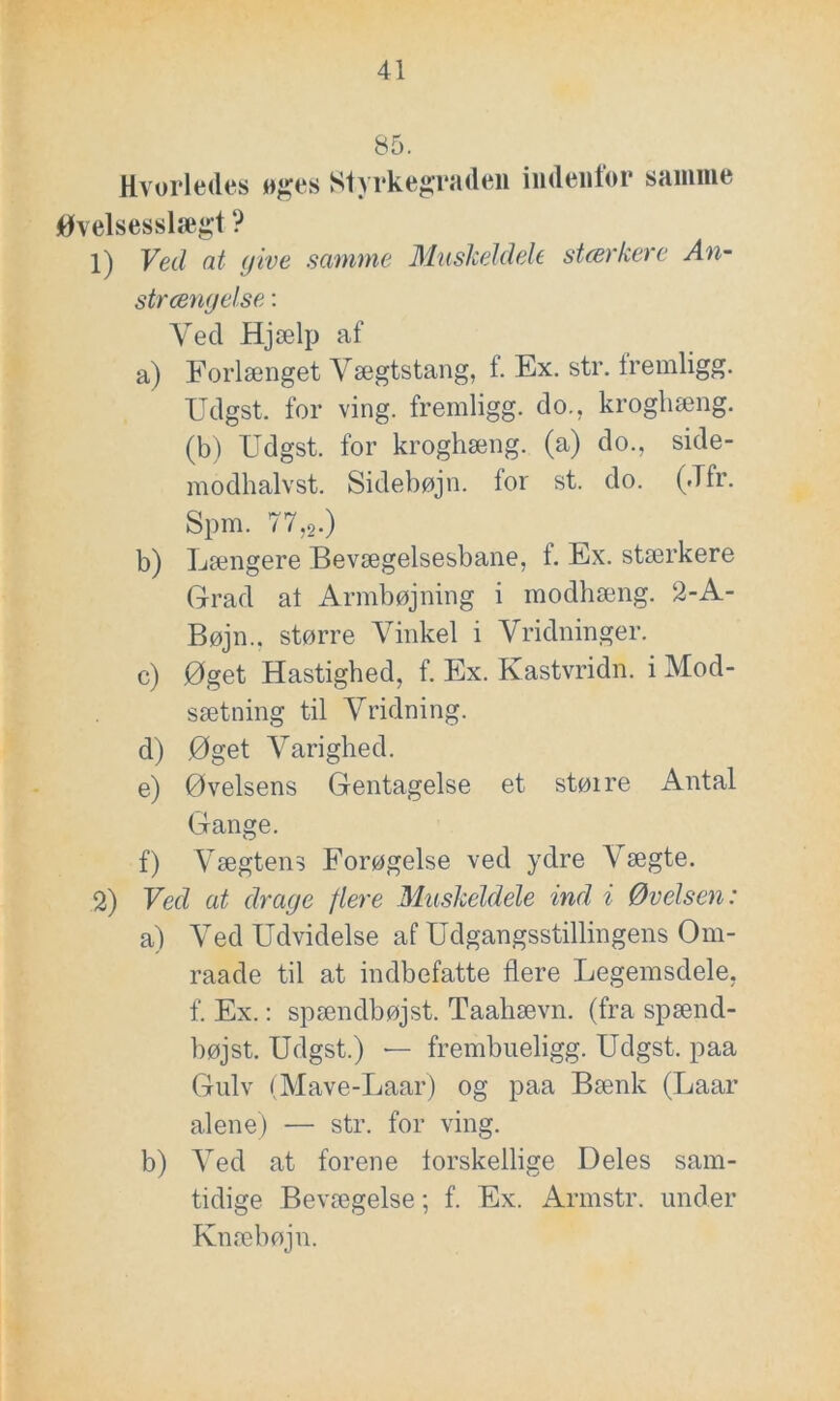 85. Hvorledes oges Styrkegraden indenfor samme Øvelsesslægt ? 1) Ved at give samme Muskeldele stærkere An- strængelse: Ved Hjælp af a) Forlænget Vægtstang, f. Ex. str. fremligg. Udgst. for ving. fremligg. do., krogliæng. (b) Udgst. for kroghæng. (a) do., side- modhalvst. Sidebøjn. for st. do. (Jfr. Spm. 77,9.) b) Længere Bevægelsesbane, t. Ex. stærkere Grad at Armbøjning i modhæng. 2-A- Bøjn., større Vinkel i Vridninger. e) Øget Hastighed, f. Ex. Kastvridn. i Mod- sætning til Vridning. d) Øget Varighed. e) Øvelsens Gentagelse et større Antal Gange. f) Vægtens Forøgelse ved ydre Vægte. 2) Ved at drage flere Muskeldele ind i Øvelsen: a) Ved Udvidelse af Udgangsstillingens Om- raade til at indbefatte flere Legemsdele, f. Ex.: spændbøjst. Taahævn. (fra spænd- bøjst. Udgst.) — frembueligg. Udgst. paa Gulv (Mave-Laar) og paa Bænk (Laar alene) — str. for ving. b) Ved at forene forskellige Deles sam- tidige Bevægelse; f. Ex. Armstr. under Knæbøjn.