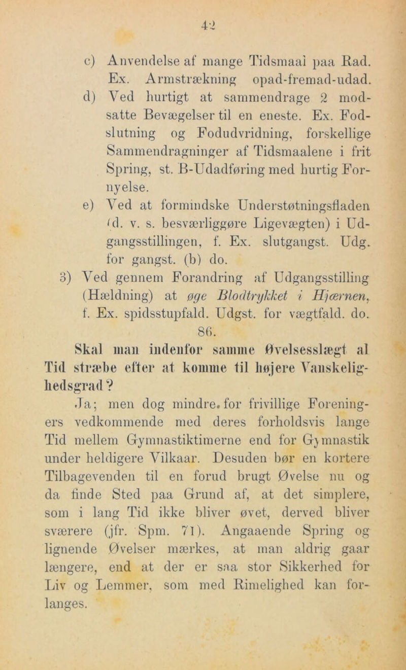 c) Anvendelse af mange Tidsmaai paa Rad. Ex. Armstrækning opad-fremad-udad. d) Ved hurtigt at sammendrage 2 mod- satte Bevægelser til en eneste. Ex. Fod- slutning og Fodudvridning, forskellige Sammendragninger af Tidsmaalene i frit Spring, st. B-Udadføring med hurtig For- nyelse. e) Ved at formindske Understøtningsfiaden Li. v. s. besværliggøre Ligevægten) i Ud- gangsstillingen, f. Ex. slutgangst. Udg. for gangst. (b) do. o) Ved gennem Forandring af Udgangsstilling (Hældning) at øge Blodtrykket i Hjcernen, f. Ex. spidsstupfald. Udgst. for vægtfald. do. 86. Skal man indenfor samme Øvelsesslægt al Tid stræbe efter at komme til højere Vanskelig- liedsgrad ? Ja; men dog mindre* for frivillige Forening- ers vedkommende med deres forholdsvis lange Tid mellem Gymnastiktimerne end for Gymnastik under heldigere Vilkaar. Desuden bør en kortere Tilbagevenden til en forud brugt Øvelse nu og da finde Sted paa Grund af, at det simplere, som i lang Tid ikke bliver øvet, derved bliver sværere (jfr. Spm. 71). Angaaende Spring og lignende Øvelser mærkes, at man aldrig gaar længere, end at der er saa stor Sikkerhed for Liv og Lemmer, som med Rimelighed kan for- langes.