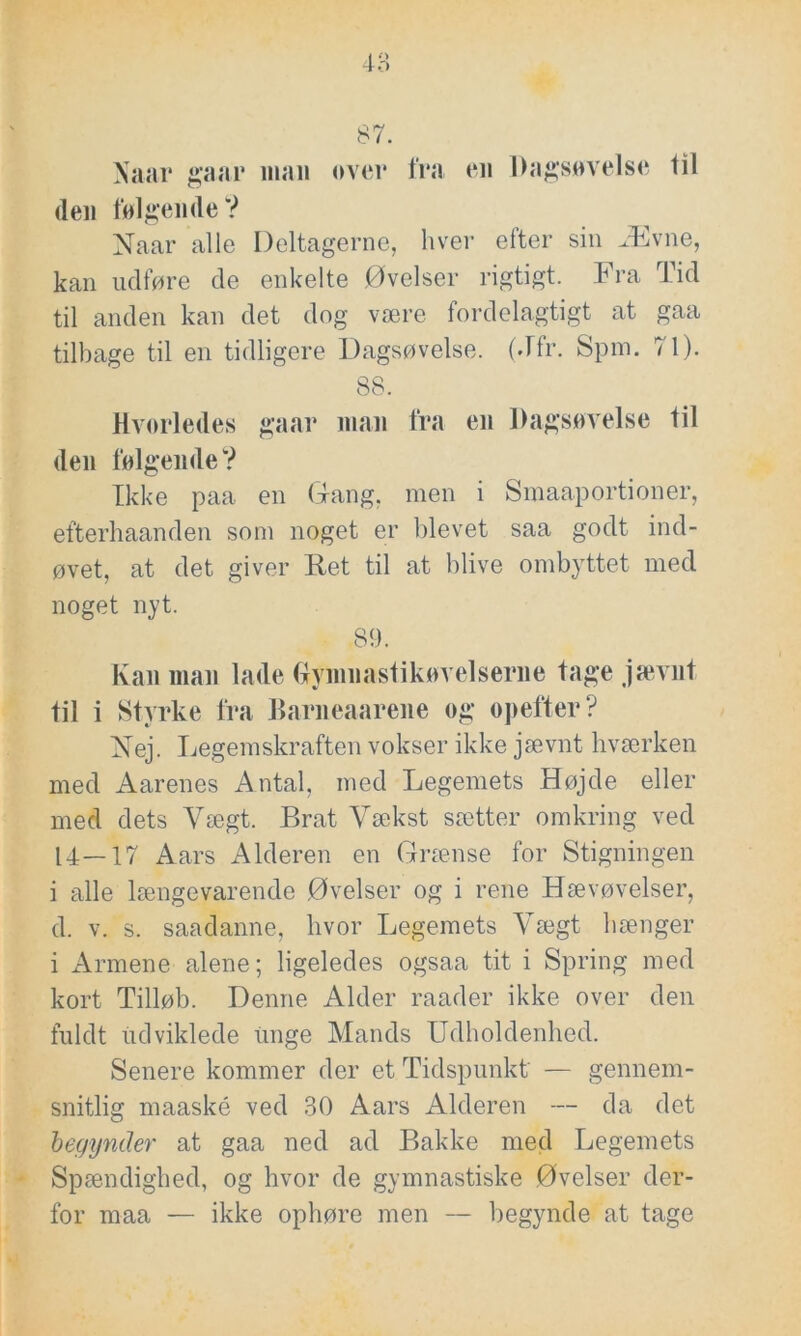 Xaar gaar man over fra en Dagsøvelse til (len følgende V Naar alle Deltagerne, hver efter sin Ævne, kan udføre de enkelte Øvelser rigtigt. Fra Tid til anden kan det dog være fordelagtigt at gaa tilbage til en tidligere Dagsøvelse. (Jfr. Spm. 71). 88. Hvorledes gaar man fra en Dagsøvelse til den følgende? Ikke paa en Gang, men i Smaaportioner, efterhaanden som noget er blevet saa godt ind- øvet, at det giver Ret til at blive ombyttet med noget nyt. 89. Kan man lade Gymnastikøvelserne tage jævnt til i Stvrke fra Barneaarene og opefter? RTej. Legemskraften vokser ikke jævnt kværken med Aarenes Antal, med Legemets Højde eller med dets Vægt. Brat Vækst sætter omkring ved 14—17 Aars Alderen en Grænse for Stigningen i alle længevarende Øvelser og i rene Hævøvelser, d. v. s. saadanne, livor Legemets Vægt hænger i Armene alene; ligeledes ogsaa tit i Spring med kort Tilløb. Denne Alder raader ikke over den fuldt udviklede unge Mands Udholdenhed. Senere kommer der et Tidspunkt' — gennem- snitlig maaské ved 30 Aars Alderen — da det begynder at gaa ned ad Bakke med Legemets Spændighed, og hvor de gymnastiske Øvelser der- for maa — ikke ophøre men — begynde at tage