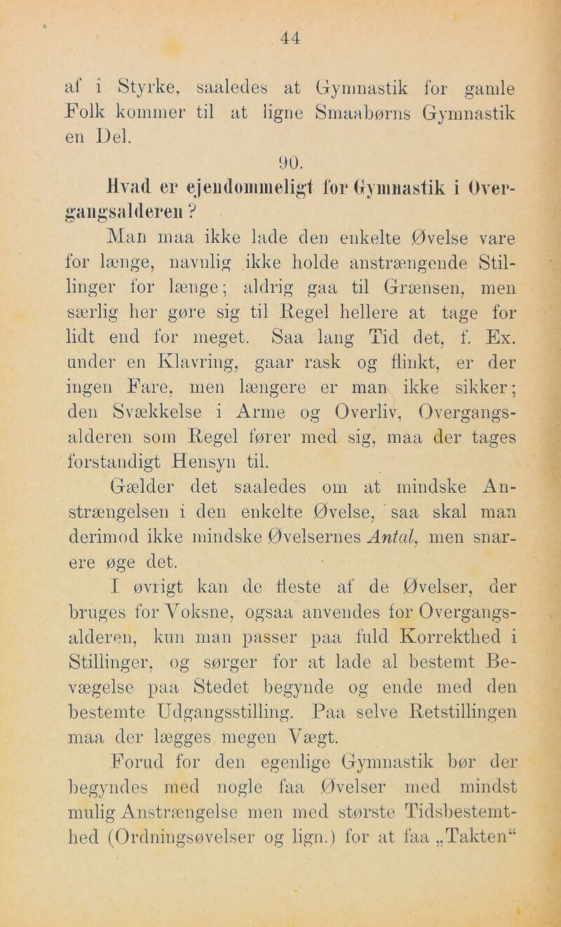 al i Styrke, saaledes at Gymnastik for gamle _Folk kommer til at ligne Smaabørns Gymnastik en Del. 90. Hvad er ejendommeligt for Gymnastik i Over- gangsalderen ? Man maa ikke lade den enkelte Øvelse vare for længe, navnlig ikke holde anstrængende Stil- linger for længe; aldrig gaa til Grænsen, men særlig her gøre sig til Regel hellere at tage for lidt end for meget. Saa lang Tid det, f. Ex. under en Klavring, gaar rask og flinkt, er der ingen Fare, men længere er man ikke sikker; den Svækkelse i Arme og Overliv, Overgangs- alderen som Regel fører med sig, maa der tages forstandigt Hensyn til. Gælder det saaledes om at mindske An- strængelsen i den enkelte Øvelse, saa skal man derimod ikke mindske Øvelsernes Antal, men snar- ere øge det. I øvrigt kan de fleste af de Øvelser, der bruges for Voksne, ogsaa anvendes for Overgangs- alderen, kun man passer paa fuld Korrekthed i Stillinger, og sørger for at lade al bestemt Be- vægelse paa Stedet begynde og ende med den bestemte Udgangsstilling. Paa selve Retstillingen maa der lægges megen Vægt. Forud for den egenlige Gymnastik bør der begyndes med nogle laa Øvelser med mindst mulig Anstrængelse men med største Tidsbestemt- hed (Ordningsøvelser og lign.) for at faa ,.Takten“