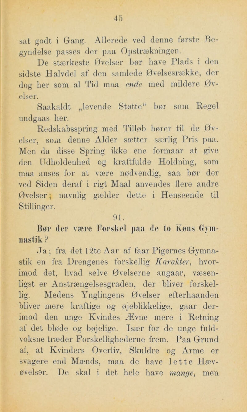 sat godt i Gang. Allerede ved denne første Be- gyndelse passes der paa Opstrækningen. De stærkeste Øvelser bør have Plads i den sidste Halvdel af den samlede Øvelsesrække, der dog her som al Tid maa ende med mildere Øv- elser. Saakaldt „levende Støtte“ bør som Regel undgaas her. Redskabsspring med Tilløb hører til de Øv- elser, som denne Alder sætter særlig Pris paa. Men da disse Spring ikke ene formaar at give den Udholdenhed og kraftfulde Holdning, som maa anses for at være nødvendig, saa bør der ved Siden deraf i rigt Maal anvendes flere andre Øvelser; navnlig gælder dette i Henseende til Stillinger. 91. Bør (ler være Forskel paa de to Køns Gym- nastik ? Ja ; fra det 12te Aar af faar Pigernes Gymna- stik en fra Drengenes forskellig Karakter, hvor- imod det, hvad selve Øvelserne angaar, væsen- ligst er Anstrængelsesgraden, der bliver forskel- lig. Medens Ynglingens Øvelser efterhaanden bliver mere kraftige og øjeblikkelige, gaar der- imod den unge Kvindes Ævne mere i Retning af det bløde og bøjelige. Især for de unge fuld- voksne træder Forskellighederne frem. Paa Grund af, at Kvinders Øverliv, Skuldre og Arme er svagere end Mænds, maa de have lette Hæv- øvelsor. De skal i det hele have mange, men