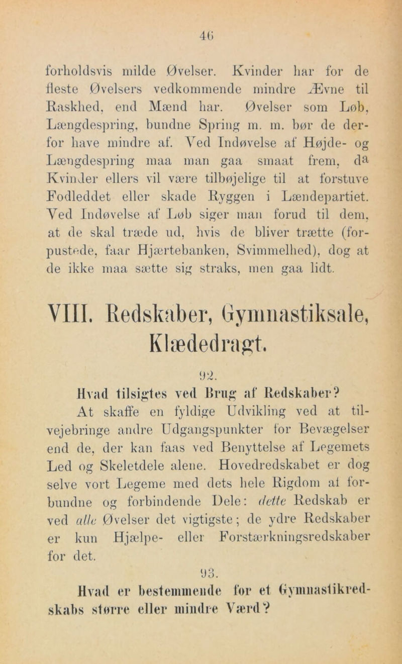 40 forholdsvis milde Øvelser. Kvinder har for de Heste Øvelsers vedkommende mindre Ævne til Raskhed, end Mænd har. Øvelser som Løb, Længdespring, bundne Spring m. m. bør de der- for have mindre af. Ved Indøvelse af Højde- og Længdespring maa man gaa smaat frem. da Kvinder ellers vil være tilbøjelige til at forstuve Fodleddet eller skade Ryggen i Lændepartiet. Yed Indøvelse af Løb siger man forud til dem, at de skal træde ud, hvis de bliver trætte (for- pustede, faar Hjærtebanken, Svimmelhed), dog at de ikke maa sætte sig straks, men gaa lidt. VIII. Redskaber, Gymnastiksale, Klædedragt. 92. Hvad tilsigtes ved Brug af Redskaber? At skaffe en fyldige Udvikling ved at til- vejebringe andre Udgangspunkter for Bevægelser end de, der kan faas ved Benyttelse af Legemets Led og Skeletdele alene. Hovedredskabet er dog selve vort Legeme med dets hele Rigdom al for- bundne og forbindende Dele: dette Redskab er ved alle Øvelser det vigtigste; de ydre Redskaber er kun Hjælpe- eller Forstærkningsredskaber for det. 93. Hvad er bestemmende for et Gymnastikred- skabs større eller mindre Værd?