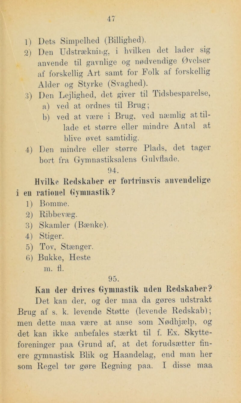 1) Dets Simpelhed (Billighed). 2) Den Udstrækning, i hvilken det lader sig anvende til gavnlige og nødvendige Øvelser af forskellig Art samt for Folk af forskellig Alder og Styrke (Svaghed). 3) Den Lejlighed, det giver til Tidsbesparelse, a) ved at ordnes til Brug; b) ved at være i Brug, ved næmlig at til- lade et større eller mindre Antal at blive øvet samtidig. 4) Den mindre eller større Plads, det tager bort fra Gymnastiksalens Gulvflade. 04. Hvilke Redskaber er fortrinsvis anvendelige i en rationel Gymnastik? 1) Bomme. 2) Ribbevæg. 3) Skamler (Bænke). 4) Stiger. 5) Tov, Stænger. 6) Bukke, Heste m. fl. 95. Kan der drives Gymnastik uden Redskaber? Det kan der, og der maa da gøres udstrakt Brug af s. k. levende Støtte (levende Redskab); men dette maa være at anse som Nødhjælp, og det kan ikke anbefales stærkt til f. Ex. Skytte- foreninger paa Grund af, at det torudsætter fin- ere gymnastisk Blik og Haan delag, end man her som Regel tør gøre Regning paa. I disse maa