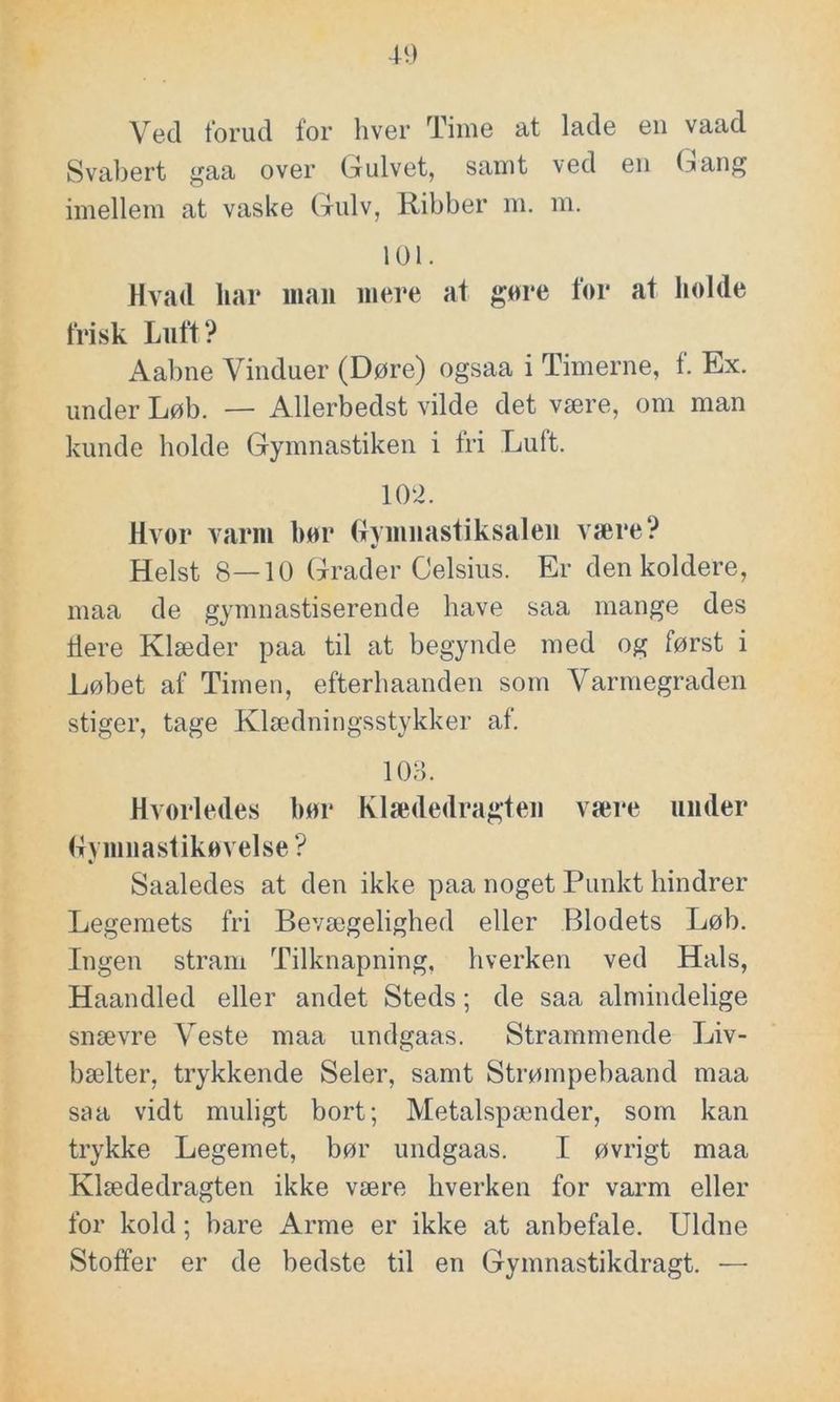 Ved forud for hver Time at lade en vaad Svabert gaa over Gulvet, samt ved en Gang imellem at vaske Gulv, Ribber m. m. 101. Hvad liar man mere at gøre for at holde frisk Luft? Aabne Vinduer (Døre) ogsaa i Timerne, f. Ex. under Løb. — Allerbedst vilde det være, om man kunde holde Gymnastiken i fri Luft. 10 2. Hvor varm bør Gymnastiksalen være? Helst 8—10 Grader Celsius. Er den koldere, maa de gymnastiserende have saa mange des tiere Klæder paa til at begynde med og først i Løbet af Timen, efterhaanden som Varmegraden stiger, tage Klædningsstykker af. 103. Hvorledes bør Klædedragten være under (fymua slikøvelse? Saaledes at den ikke paa noget Punkt hindrer Legemets fri Bevægelighed eller Blodets Løb. Ingen stram Tilknapning, hverken ved Hals, Haandled eller andet Steds; de saa almindelige snævre Veste maa undgaas. Strammende Liv- bælter, trykkende Seler, samt Strømpebaand maa saa vidt muligt bort; Metalspænder, som kan trykke Legemet, bør undgaas. I øvrigt maa Klædedragten ikke være hverken for varm eller for kold; bare Arme er ikke at anbefale. Uldne Stoffer er de bedste til en Gymnastikdragt. •—