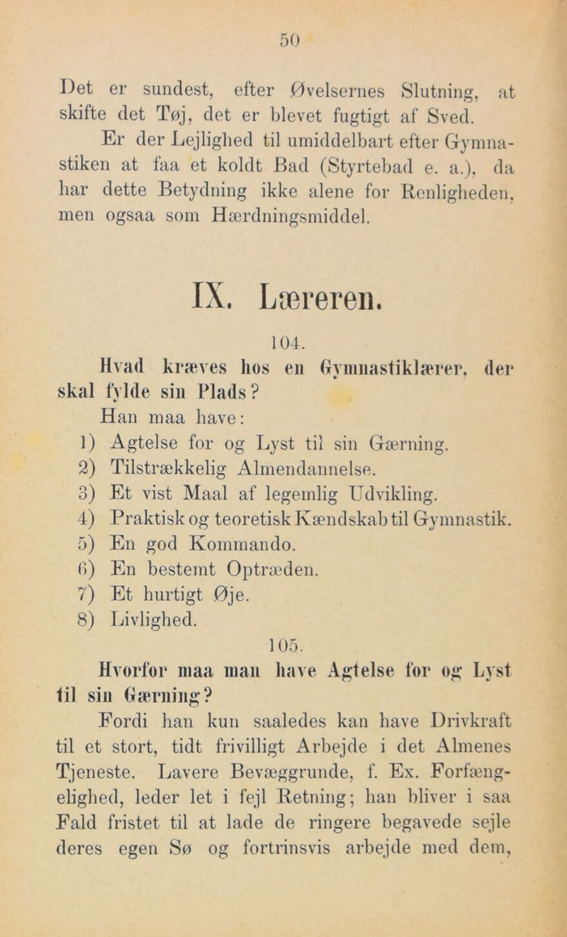 Det er sundest, efter Øvelsernes Slutning, at skifte det Tøj, det er blevet fugtigt af Sved. Er der Lejlighed til umiddelbart efter Gymna- stiken at faa et koldt Bad (Styrtebad e. a.), da har dette Betydning ikke alene for Renligheden, men ogsaa som Hærdningsmiddel. IX. Læreren. 104. Hvad kræves hos en Gymnastiklærer, der skal fylde sin Plads? Han maa have: 1) Agtelse for og Lyst til sin Gærning. 2) Tilstrækkelig Almendannelse. 3) Et vist Maal af legemlig Udvikling. 4) Praktisk og teoretisk Kændskab til Gymnastik. 5) En god Kommando. 6) En bestemt Optræden. 7) Et hurtigt Øje. 8) Livlighed. 105. Hvorfor maa man have Agtelse for og Lyst til sin Gærning? Fordi han kun saaledes kan have Drivkraft til et stort, tidt frivilligt Arbejde i det Almenes Tjeneste. Lavere Bevæggrunde, f. Ex. Forfæng- elighed, leder let i fejl Retning; han bliver i saa Fald fristet til at lade de ringere begavede sejle deres egen Sø og fortrinsvis arbejde med dem,