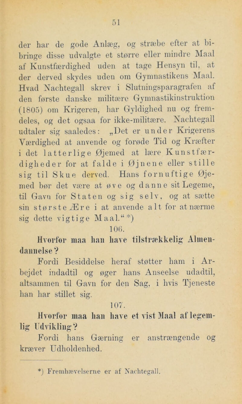 der har de gode Anlæg, og stræbe efter at bi- bringe disse udvalgte et større eller mindre Maal af Kunstfærdighed uden at tage Hensyn til, at der derved skydes uden om Gymnastikens Maal. Hvad Nachtegall skrev i Slutningsparagrafen af den første danske militære Gymnastikinstruktion (1805) om Krigeren, har Gyldighed nu og frem- deles, og det ogsaa for ikke-militære. Nachtegall udtaler sig saaledes: „Det er under Krigerens Værdighed at anvende og forøde Tid og Kræfter i det latterlige Øjemed at lære Kunstfær- digheder for at falde i Øjnene eller stille sig til Skue derved. Hans fornuftige Øje- med bør det være at øve og danne sit Legeme, til Gavn for Staten og sig selv, og at sætte sin størsteÆre i at anvende a 11 for at nærme sig dette vigtige Maal.“*) 106. Hvorfor maa lian liave tilstrækkelig Almen- dannelse ? Fordi Besiddelse heraf støtter ham i Ar- bejdet indadtil og øger hans Anseelse udadtil, altsammen til Gavn for den Sag, i hvis Tjeneste han har stillet sig. 107. Hvorfor maa han have et vist Maal af legem- lig Udvikling? Fordi hans Gærning er anstrængende og kræver Udholdenhed. *) Fremhævelserne er af Nachtegall.