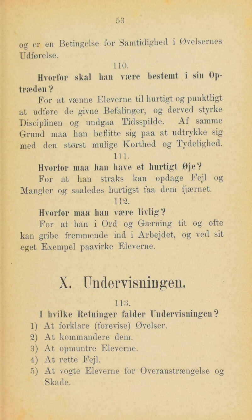 og er en Betingelse for Samtidighed i Øvelsernes Udførelse. 110. Hvorfor skal kan være bestemt i sin Op- træden ? For at vænne Eleverne til hurtigt og punktligt at udføre de givne Befalinger, og derved styrke Disciplinen og undgaa Tidsspilde. At samme Grund maa han beflitte sig paa at udtrykke sig med den størst mulige Korthed og Tydelighed. 11 1. Hvorfor maa han liave et hurtigt Øje? For at han straks kan opdage Fejl og Mangler og saaledes hurtigst faa dem fjærnet. 112. Hvorfor maa han være livlig? For at han i Ord og Gærning tit og ofte kan gribe fremmende ind i Arbejdet, og ved sit eget Exempel paavirke Eleverne. X. Undervisningen. 113. J hvilke Retninger falder Undervisningen? 1) At forklare (forevise) Øvelser. 2) At kommandere dem. 3) At opmuntre Eleverne. 4) At rette Fejl. b) At vogte Eleverne for Overanstrængelse og Skade.
