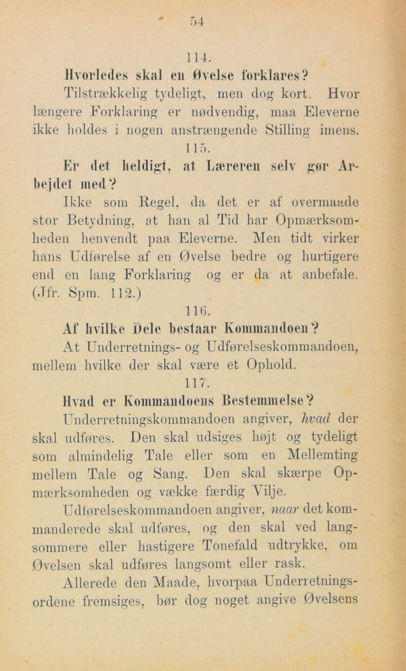 114. Hvorledes skal en Øvelse forklares? Tilstrækkelig tydeligt, men dog kort. Hvor længere Forklaring er nødvendig, maa Eleverne ikke holdes i nogen anstrængende Stilling imens. 115. Er det heldigt, at Læreren selv gør Ar- bejdet med? Ikke som Regel, da det er af overmaade stor Betydning, at han al Tid har Opmærksom- heden henvendt paa Eleverne. Men tidt virker hans Udførelse af en Øvelse bedre og hurtigere end en lang Forklaring og er da at anbefale. (Jfr. Spm. 112.) 116. Af hvilke Dele bestaar Kommandoen? At Underretnings- og Udførelseskommandoen, mellem hvilke der skal være et Ophold. 117. Hvad er Kommandoens Bestemmelse? Underretningskommandoen angiver, hvacl der skal udføres. Den skal udsiges højt og tydeligt som almindelig Tale eller som en Mellemting mellem Tale og Sang. Den skal skærpe Op- mærksomheden og vække færdig Vilje. Udførelseskommandoen angiver, naar det kom- manderede skal udføres, og den skal ved lang- sommere eller hastigere Tonefald udtrykke, om Øvelsen skal udføres langsomt eller rask. Allerede den Maade, hvorpaa Underretnings- ordene fremsiges, bør dog noget angive Øvelsens