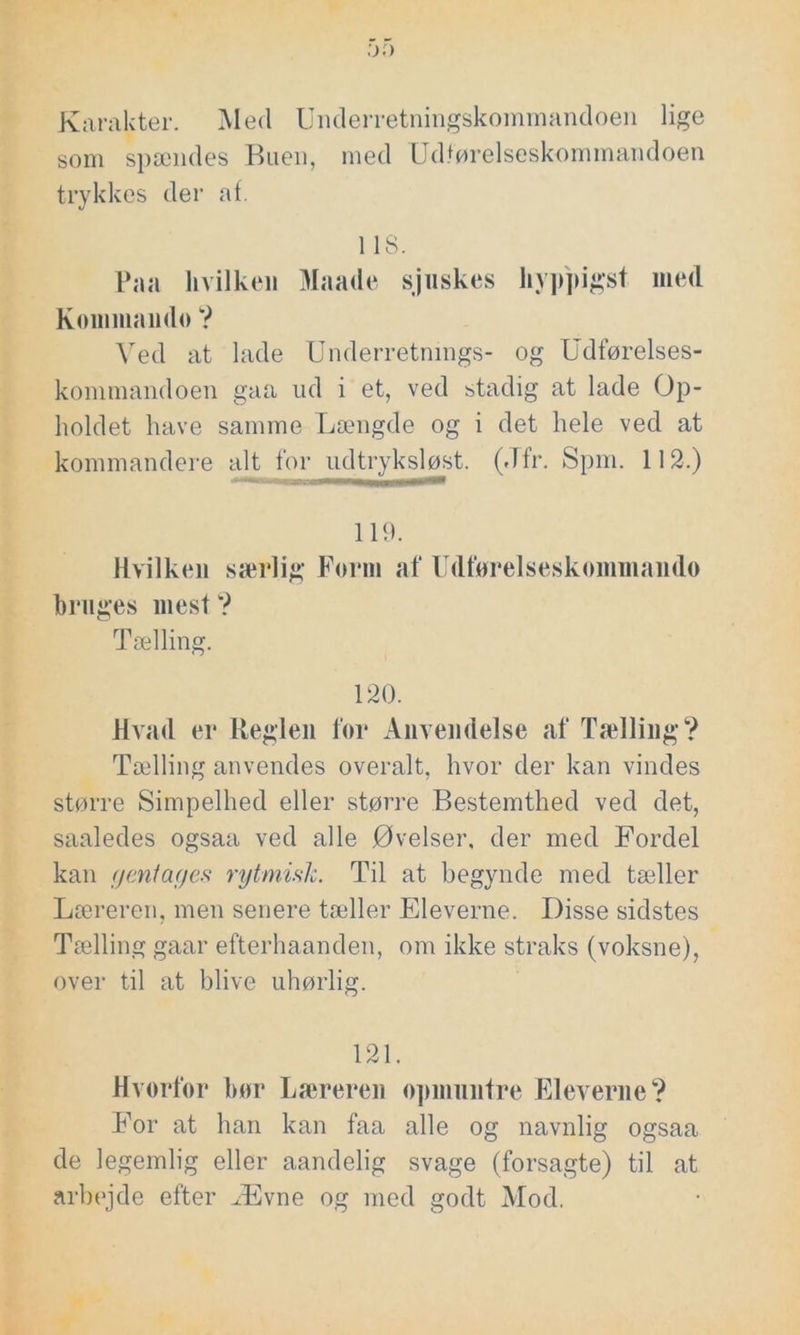 :y.) Karakter. Med Underretningskommandoen lige som spændes Buen, med Udførelseskommandoen trykl ves der af. 118. Paa hvilken Maade sjuskes hyppigst med Kommando ? Ved at lade Underretnings- og Udførelses- kommandoen gaa ud i et, ved stadig at lade Op- holdet have samme Længde og i det hele ved at kommandere alt for udtryksløst. (Jfr. Spm. 112.) 119. Hvilken særlig Form af Udførelseskommando bruges mest ? Tælling. 120. Hvad er Reglen for Anvendelse af Tælling? Tælling anvendes overalt, hvor der kan vindes større Simpelhed eller større Bestemthed ved det, saaledes ogsaa ved alle Øvelser, der med Fordel kan gentages rytmisk. Til at begynde med tæller Læreren, men senere tæller Eleverne. Disse sidstes Tælling gaar efterhaanden, om ikke straks (voksne), over til at blive uhørlig. 121. Hvorfor bør Læreren opmuntre Eleverne? For at han kan faa alle og navnlig ogsaa de legemlig eller aandelig svage (forsagte) til at arbejde efter Ævne og med godt Mod.
