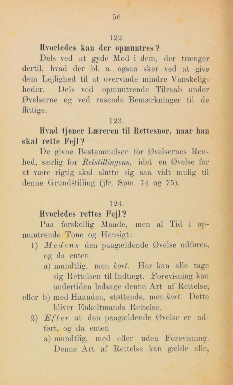 122. Hvorledes kan der opmuntres? Dels ved at gyde Mod i dem, der trænger dertil, hvad der bl. a. ogsaa sker ved at give dem Lejlighed til at overvinde mindre Vanskelig- heder. Dels ved opmuntrende Tilraab under Øvelserne og ved rosende Bemærkninger til de flittige. 123. Hvad tjener Læreren lil Rettesnor, naar han skal rette Fejl? De givne Bestemmelser for Øvelsernes Ren- hed, særlig for Udstillingens, idet en Øvelse for at være rigtig skal slutte sig saa vidt mulig til denne Grundstilling (jfr. Spm. 74 og 75). 124. Hvorledes rettes Fejl? Paa forskellig Maade, men al Tid i op- muntrende Tone og Hensigt: 1) Medens den paagældende Øvelse udføres, og da enten a) mundtlig, men kort. Her kan alle tage sig Rettelsen til Indtægt. Forevisning kan undertiden ledsage denne Art af Rettelse; eller b) med Haanden, støttende, men kort. Dette bliver Enkeltmands Rettelse. 2) Efter at den paagældende Øvelse er ud- ført, og da enten a) mundtlig, med eller uden Forevisning. Denne Art af Rettelse kan gælde alle,