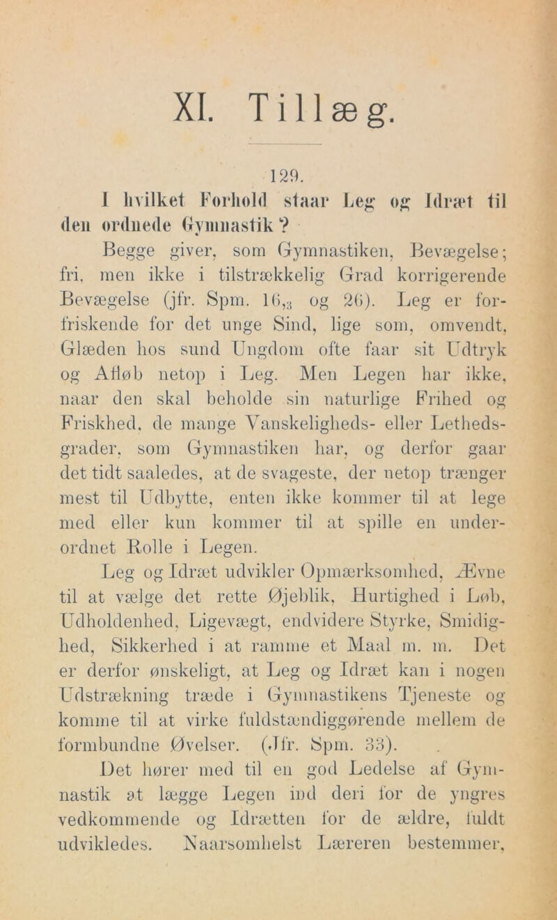 XI. Tillæg. 129. I hvilket Forhold staai* Leg og Idræt til (len ordnede Gymnastik ? Begge giver, som Gymnastiken, Bevægelse; fri, men ikke i tilstrækkelig Grad korrigerende Bevægelse (jfr. Spm. 16,;1 og 26). Leg er for- friskende for det unge Sind, lige som, omvendt. Glæden hos sund Ungdom ofte faar sit Udtryk og Afløb netop i Leg. Men Legen har ikke, naar den skal beholde sin naturlige Frihed og Friskhed, de mange Vanskeligheds- eller Letheds- grader, som Gymnastiken har, og derfor gaar det tidt saaledes, at de svageste, der netop trænger mest til Udbytte, enten ikke kommer til at lege med eller kun kommer til at spille en under- ordnet Rolle i Legen. Leg og Idræt udvikler Opmærksomhed, Ævne til at vælge det rette Øjeblik, Hurtighed i Løb, Udholdenhed, Ligevægt, endvidere Styrke, Smidig- hed, Sikkerhed i at ramme et Maal m. m. Det er derfor ønskeligt, at Leg og Idræt kan i nogen Udstrækning træde i Gymnastikens Tjeneste og komme til at virke fuldstændiggørende mellem de formbundne Øvelser. (Jfr. Spm. 33). Det hører med til en god Ledelse af Gym- nastik at lægge Legen ind deri for de yngres vedkommende og Idrætten for de ældre, fuldt udvikledes. Naarsomhelst Læreren bestemmer.