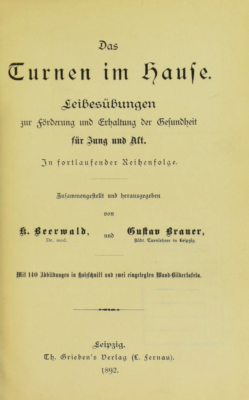 Das (Turnen im f)aufe. ^etßesübttngen jur ^örbenmg unb (Erhaltung ber (Sefunbfyeit für §uttg unb JUf. 3 n fortlaufe nber Hetzen folge. ^ufammengefteüt unb fyerausgegeben dott gierrntulh, unb (ftufhui $va\\ti\ Dr. med. jläbt. tEurnlefjrer in £eip3<g. ilüt 140 Äbbiltiungeii in {joUfdjnUt unb nufi Ungelegten HIoiib=Öilbeitnfelu. Ct}. (ßriebeu’s Derlag (£. 5ernau). \892.