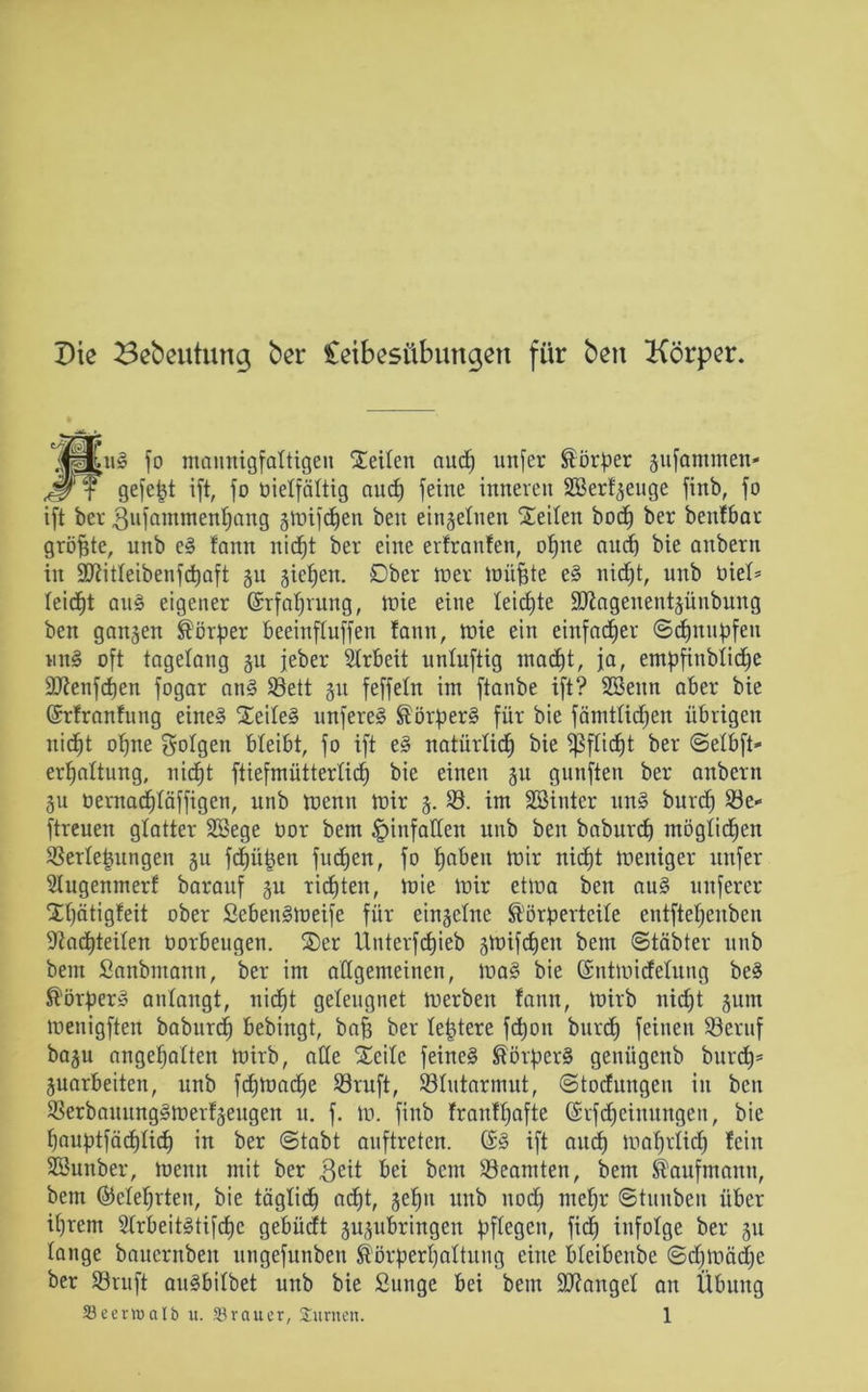 Die Bebeutung ber Ceibesübungen für ben Körper. jpKiig jo mannigfaltigen Seiten aud) unjer Körper jufammen- JFf gefegt ijt, jo üietfättig aud) jeine inneren SBerf^euge jinb, jo ijt ber gufammenfyang smijcfjen ben einzelnen Seilen bod) ber benfbar größte, unb e§ fann nidjt ber eine erfranfen, otjne and) bie anbern in 9J?itteibenfdt)aft §u gieren. Ober wer müfjte eS nidjt, unb öiet* teidfjt au§ eigener ©rfafjrung, mie eine leichte SKagenentjünbung ben ganzen Körper beeinftuffen fann, mie ein einfacher ©djnupfen wn§ oft tagelang §u jeher Strbeit untuftig macfjt, ja, empfinblidje Sftenfcpen jogar an§ Söett 51t fejjetn im jtanbe ijt? Söeitn aber bie ©rfranfung eine§ Seite§ unferee» Körpers für bie fämttidjen übrigen nidjt otjne folgen bleibt, jo ijt e§ natürtidj bie Sßftidjt ber ©etbft» erljattung, nid^t ftiefmüttertidj bie einen 51t gunjten ber anbern 311 öernadjtäffigen, unb mentt mir 3. 23. im Sßinter un£> burd) 23e- ftreuen glatter SBege üor bem pinfallen unb ben baburcf) möglichen 23erte|ungen 311 fdjüpen jucken, jo fjabeu mir nicpt meniger unjer Stugenmerf barauf 3U rieten, mie mir etma ben au3 unjerer Sljätigfeit ober SebettSmeife jür einzelne Körperteile entjtepenben Dfacpteiten Oorbeugen. Ser Unterfcfjieb jmijdjen bem ©täbter unb bem Sanbmann, ber im allgemeinen, ma§ bie (Sntmidfetung be§ Körpers antangt, nicpt geleugnet merben fann, mirb nid)t 3uttt menigften baburcf bebingt, bajj ber teptere jd)on burdj jeinen Söeruf bagu angetjatten mirb, ade Seite feinet Körpers genügenb burdj* juarbeiten, unb fdjmadje S3ruft, Stutarmut, ©todfungen in ben SSerbauungSmerfäeugen u. j. m. jinb franftjafte (Srfdjeinungen, bie pauptjäcpticf) in ber (Stabt aujtreten. (Sä ijt aud) maprtidp fein 2Bunber, meint mit ber $eit bei bem Beamten, betn Kaufmann, bem (55cteprten, bie tägtidj acfjt, 3etjn unb nocp ntcfjr ©tunben über intern 2trbeit£tifd)e gebüdt gujubringen pflegen, fidj infolge ber 31t tauge bauernben ungejunben ®örpertjattung eine bteibenbe ©cpmäd;e ber ©ruft auäbitbet unb bie Sunge bei bem Mangel an Übung