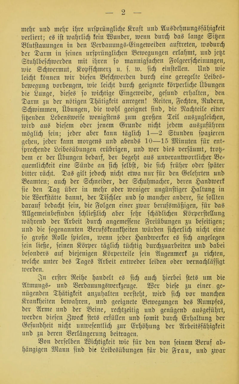 meßr unb meßr ißre urfprünglicße Straft unb SluSbeßnungSfäßigfeit berliert; eS ift maßrlicß fein SBunber, meutt burch baS lange ©i^en ©lutftauungen in beit ©erbauungS*@ingemeiben auftreten, moburcß ber iarm in feinen urfprünglicßen ©emegungen erlahmt, unb je^t ©tußlbefdjmerben mit ihren fo mannigfachen gotgeerfcfieinungen, tuie ©cßmermut, Kopffcßmerz u. f. m. fiep eiufteden. Unb mie leicht fönnen mir biefen ©efcßmerben burch eine geregelte SeibeS* bemegung borbeugen, mie leidjt burch geeignete förderliche Übungen bie Sunge, biefeS fo michtige ©ingemeibe, gefunb erhalten, beti ®arm 511 ber nötigen Xßätigfeit anregen! Seiten, Wehten, Stübern, ©cßmimmen, Übungen, bie moßl geeignet finb, bie Stacßteile einer fipettben SebenSmeife menigftenS junt großen ^eit auSzugleicßen, mirb auS biefem ober jenem ©rmtbe nicht jebem auSjufüßren möglich fein; jeber aber fann täglich 1—2 ©tunbeit fdajieren gehen, jeber fann morgend unb abenbS 10—15 ÜDtinuten für ent* fprecßenbe SeibeSübungen erübrigen, unb mer bie» berfäumt, trop* bem er ber Übungen bebarf, ber begeht auS unberantm örtlicher ©e* quemticf)feit eine ©iiitbe an fidß fetbft, bie fidh früher ober fpater bitter rächt. ®aS gilt jebod) nicht etma nur für beit ©eiehrten unb Beamten; auch ber ©cßneiber, ber Schuhmacher, bereu £>anbmerf fie ben Xag über in mehr ober meuiger ungünftiger Haltung in bie SSerfftätte bannt, ber $£ifd)ler unb fo mancher anbere, fie fodten barauf bebacßt fein, bie folgen einer jmar berufsmäßigen, für baS SMgemeinbefinben fcßließlicß aber feßr fhäblichen Körperftetlung mäßrenb ber Slrbeit burch angemeffeite Freiübungen zu befeitigeit; unb bie fogenannteu ©erufSfranfßeiten mürben ficßerlicß nid£)t eine fo große Stolle fpielen, menn jeber ^anbmerfer eS fidß angelegen fein ließe, feinen Körper täglich tüchtig burcßzuarbeiteit unb babei befonberS auf biejenigeit Körperteile fein Slugenmerf 511 richten, melcße unter beS £ageS Slrbeit entmeber leiben ober üernachläffigt merben. Fn erfter Steiße hobelt eS ficß and) hierbei ftetS um bie SltmungS* unb S3erbauungSmerfjenge. SBer biefe ju einer ge* nügenben 3:hätigfeit anzußalten berfteßt, mirb fidß bor manchen Kranfßeiten bemaßren, unb geeignete ©emegungen beS Stumpfes, ber Sinne unb ber ©eine, rechtzeitig unb genitgenb anSgefüßrt, merben biefen gmed ftetS erfüllen unb fomit burdß Gsrßaltung ber ©efunbßeit nicßt unmefentlicß zur ©rßößung ber SlrbeitSfäßigfeit unb zu bereit Verlängerung beitragen. Von berfelbett SBidjtigfeit mie für beit bott feinem ©eruf ab* ßängigen üötamt finb bie SeibeSübungen für bie Frau, unb zmar