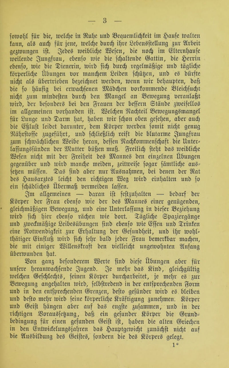 fotooßl für bie, toeltfje in 9iuße uitb ©equendicßfeit im £>aufe malten fann, al§ and) für jette, toetcße bttrcß ißre £ebcit3ftellung jur Arbeit gelungen ift. gebe§ toeibticße Sßefett, bie ttocß im ©Iternßaufe toeilettbe guttgfrau, ebenfo toie bie fd^altenbe (Sattin, bie ^erritt ebenfo, toie bie Wienerin, toirb fic^ btircf) regelmäßige nttb tägliche törpertidje Übungen oor manchem Seibett fdjüßeu, ttttb e§ bürfte nidßt al§ übertrieben be§eidßnet toerben, trenn toir behaupten, baß bie fo ßäufig bei erloacßfetten ÜÜiöbcßcn oorfommenbe SKeidjfucßt nicf)t §um minbefteit burcf) beit fanget an Öetuegung üeraulaßt toirb, ber befotiberS bei ben grauen ber beffertt ©tänbe jtoeifello^ im allgemeinen öorßaitbeit ift. SSelcßen üftacßteit töetüeguuggmanget für Sauge unb $arm ßat, ßabett toir fcßott oben gefeßen, aber aucß bie ©ßluft leibet barunter, bettt Körper toerben fomit nicßt genug sJtäßrftoffe gugefitßrt, unb fcßließlicß reift bie blutarme Jungfrau jum jcßtoäcßlicßen SBeibe ßeratt, beffett ÜKacßfommenfcßaft bie Unter* laffuttggfünben ber ÜDiutter büßen muß. greilicß fteßt ba§ toeiblicße SBefen nic^t mit ber greißeit beä 9Jlanne§ ben eingefnctt Übungen gegenüber unb toirb mancße meiben, geittoeife fogar fämtficfjc au§* feßett müffett. ®a§ fiub aber nur 21u§naßnten, bei betten ber 3Rat be§ §au§aräte§ teicßt ben ricßtigeit Sßeg toirb einßalten unb fo ein fcßäblicße§ Übermaß üermeiben laffen. gut allgemeinen — baratt ift feftgußaUen — bebarf ber Körper ber grau ebenfo toie ber be§ 9ttauuc§ einer genügettben, • gteicßmäßigen Setoegung, uitb eine Utiterlaffung in biefer töejießuttg toirb ficß ßier ebenfo räcßen toie bort. Säglidje ©pajiergänge unb jtoedmäßige SeibeMbmtgeit fittb ebenfo toie Offen uttb Srinfen eine iftottoenbigfeit gur (Srßaltung ber (Sefuttbßeit, unb ißr tooßU tßätiger (Sinfluß toirb ficß feßr halb jeber grau bemerfbar macßen, bie mit einiger 2Bitten§fraft bett üielleicßt ungetooßuten Anfang übertonnben ßat. SSott ganj befonberem 2Berte finb biefe Übungen aber für nufere ßerantoacßfenbe gugenb. ge tneßr ba§ Kinb, gleicßgiiltig toelcßett (Sefcßlecßtg, feinen Körper burcßarbeitet, je tneßr e§ §ur Setoegung atigeßalten toirb, felbftrebettb in ber entfpredjettbeu gorttt unb itt ben entfprecßettbcrt (Srengcit, befto gefünber toirb e§ bleiben unb befto meßr toirb feine förperlidje Kräftigung äuneßnteu. Körper unb (Seift ßättgen aber auf ba§ ertgfte jufamtiten, uttb itt ber ricßtigen $ornu§feßung, baß ein gefünber Körper bie (Srunb* bebittgttng für einen gefunbett Oeift ift, ßabett bie alten (Sriedjett in ben (SitttoitfelungSjaßren ba§ ^auptgetoidjt juitäcßft nidßt auf bie 3fu§bifbuttg be§ (Seiftet, foitberit bie be§ Körpert gelegt. 1*