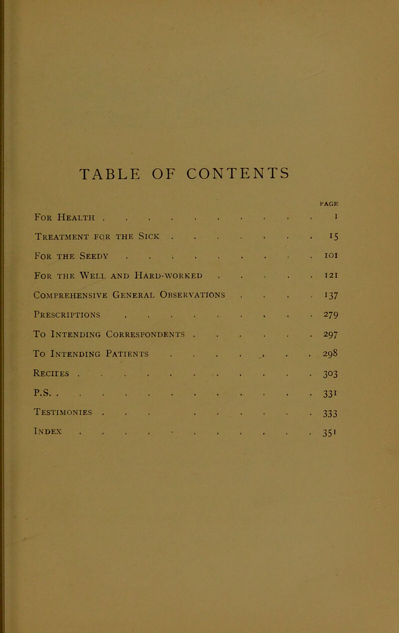 TABLE OF CONTENTS For Health Treatment for the Sick . For the Seedy For the Well and Hard-worked Comprehensive General Observations Prescriptions To Intending Correspondents . To Intending Patients Recites P.S Testimonies ... . . Index PAGE I 15 IOI I 21 >37 279 297 29S 303 33> 333 35'