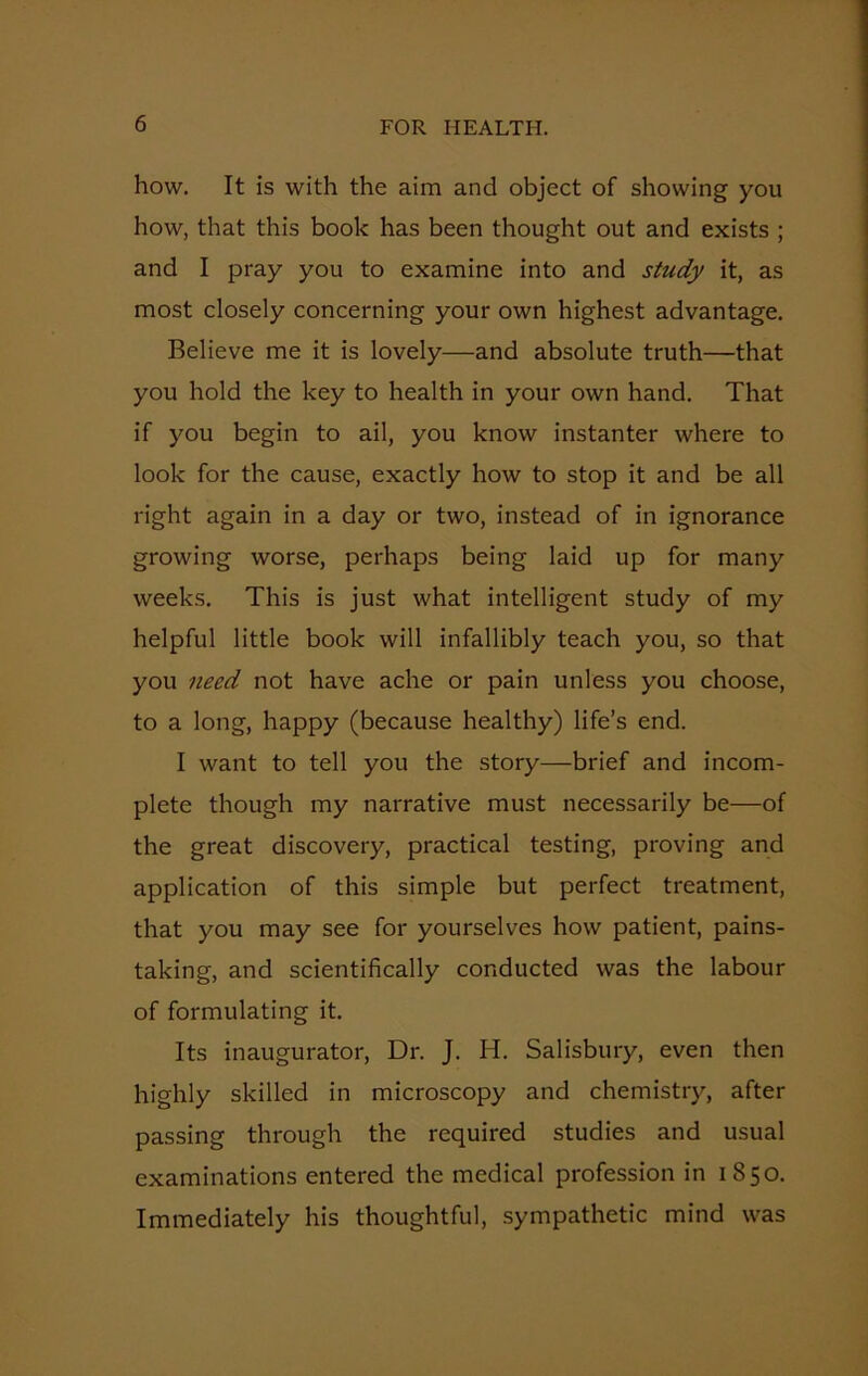 how. It is with the aim and object of showing you how, that this book has been thought out and exists ; and I pray you to examine into and study it, as most closely concerning your own highest advantage. Believe me it is lovely—and absolute truth—that you hold the key to health in your own hand. That if you begin to ail, you know instanter where to look for the cause, exactly how to stop it and be all right again in a day or two, instead of in ignorance growing worse, perhaps being laid up for many weeks. This is just what intelligent study of my helpful little book will infallibly teach you, so that you need not have ache or pain unless you choose, to a long, happy (because healthy) life’s end. I want to tell you the story—brief and incom- plete though my narrative must necessarily be—of the great discovery, practical testing, proving and application of this simple but perfect treatment, that you may see for yourselves how patient, pains- taking, and scientifically conducted was the labour of formulating it. Its inaugurator, Dr. J. H. Salisbury, even then highly skilled in microscopy and chemistry, after passing through the required studies and usual examinations entered the medical profession in 1850. Immediately his thoughtful, sympathetic mind was