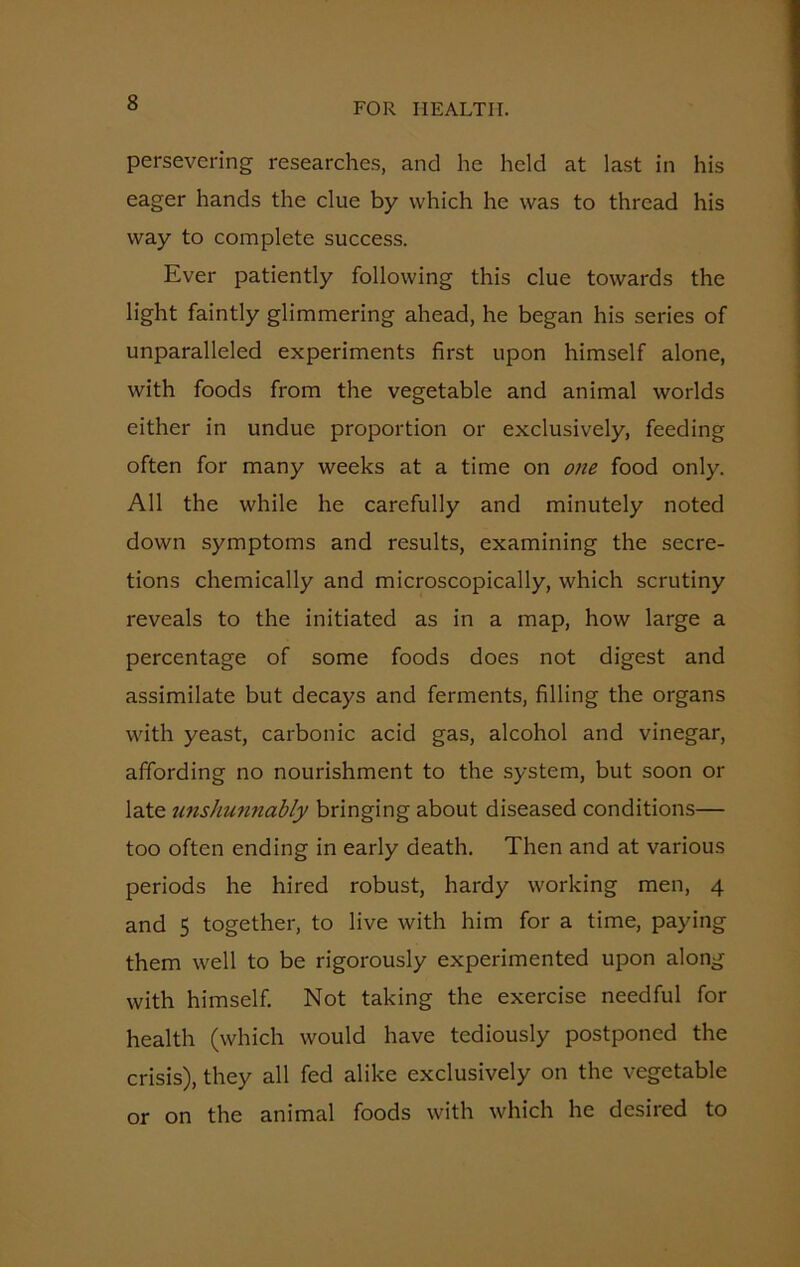 persevering researches, and he held at last in his eager hands the clue by which he was to thread his way to complete success. Ever patiently following this clue towards the light faintly glimmering ahead, he began his series of unparalleled experiments first upon himself alone, with foods from the vegetable and animal worlds either in undue proportion or exclusively, feeding often for many weeks at a time on one food only. All the while he carefully and minutely noted down symptoms and results, examining the secre- tions chemically and microscopically, which scrutiny reveals to the initiated as in a map, how large a percentage of some foods does not digest and assimilate but decays and ferments, filling the organs with yeast, carbonic acid gas, alcohol and vinegar, affording no nourishment to the system, but soon or late unshunnably bringing about diseased conditions— too often ending in early death. Then and at various periods he hired robust, hardy working men, 4 and 5 together, to live with him for a time, paying them well to be rigorously experimented upon along with himself. Not taking the exercise needful for health (which would have tediously postponed the crisis), they all fed alike exclusively on the vegetable or on the animal foods with which he desired to