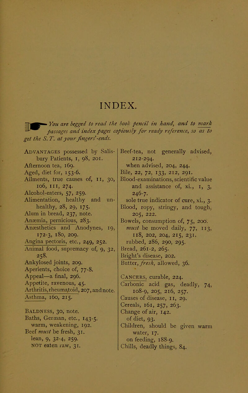 INDEX. You are begged to read the book pencil in hand, and to mark passages and index pages copiously for ready reference, so as to get the S. T. at your fingers'-ends. Advantages possessed by Salis- bury Patients, i, 98, 201. Afternoon tea, 169. Aged, diet for, 153-6. Ailments, true causes of, 11, 30, 106, III, 274. Alcohol-eaters, 57, 259. Alimentation, healthy and un- healthy, 28, 29, 175. Alum in bread, 237, note. Anaemia, pernicious, 283. Anaesthetics and Anodynes, 19, 172-3, 180, 209. Angina pectoris, etc., 249, 252. Animal food, supremacy of, 9, 32, 258. Ankylosed joints, 209. Aperients, choice of, 77-8. Appeal—a final, 296. Appetite, ravenous, 45. Arthritis, rheumatoid, 207, and note. Asthma, 160, 215. Baldness, 30, note. Baths, German, etc., 143-5. warm, weakening, 192. Beef must be fresh, 31. lean, 9, 32-4, 259. NOT eaten raw, 31. Beef-tea, not generally advised, 212-294. when advised, 204, 244. Bile, 22, 72, 133, 212, 291. Blood-examinations, scientific value and assistance of, xi., 1, 3, 246-7. sole true indicator of cure, xi., 3. Blood, ropy, stringy, and tough, 205, 222. Bowels, consumption of, 75, 200. must be moved daily, 77, 113, 118, 202, 204, 215, 231. rubbed, 286, 290, 295. Bread, 261-2, 265. Bright’s disease, 202. Butter, fresh, allowed, 36. Cancers, curable, 224. Carbonic acid gas, deadly, 74, 108-9, 205, 216, 257. Causes of disease, 11, 29. Cereals, 161, 257, 263. Change of air, 142. of diet, 93. Children, should be given warm water, 17. on feeding, 188-9. Chills, deadly things, 84.