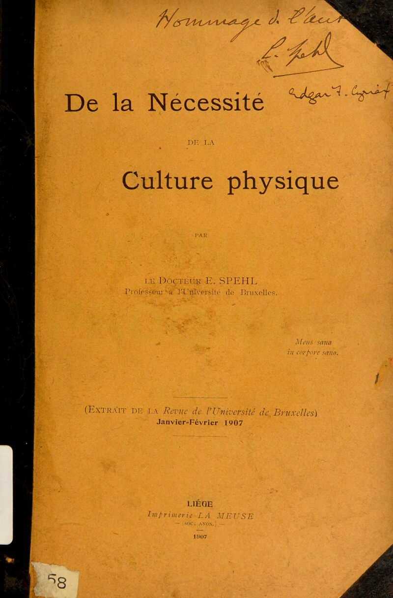 m M SS:’,; i :Y-,r • De la Nécessité DE LA Culture physique I’AJÏ le Docteur E. SPEHL Professeur A ]TTfn;prsïtf‘ do Druxelles. Mens snmi in cor pore sa no. I (Extrait de l a Revue de Y Université de. Bruxelles) Janvier=Février 1907 LIEGE Imprimerie LA MEUSE — {soc. ANON.) — ISI07