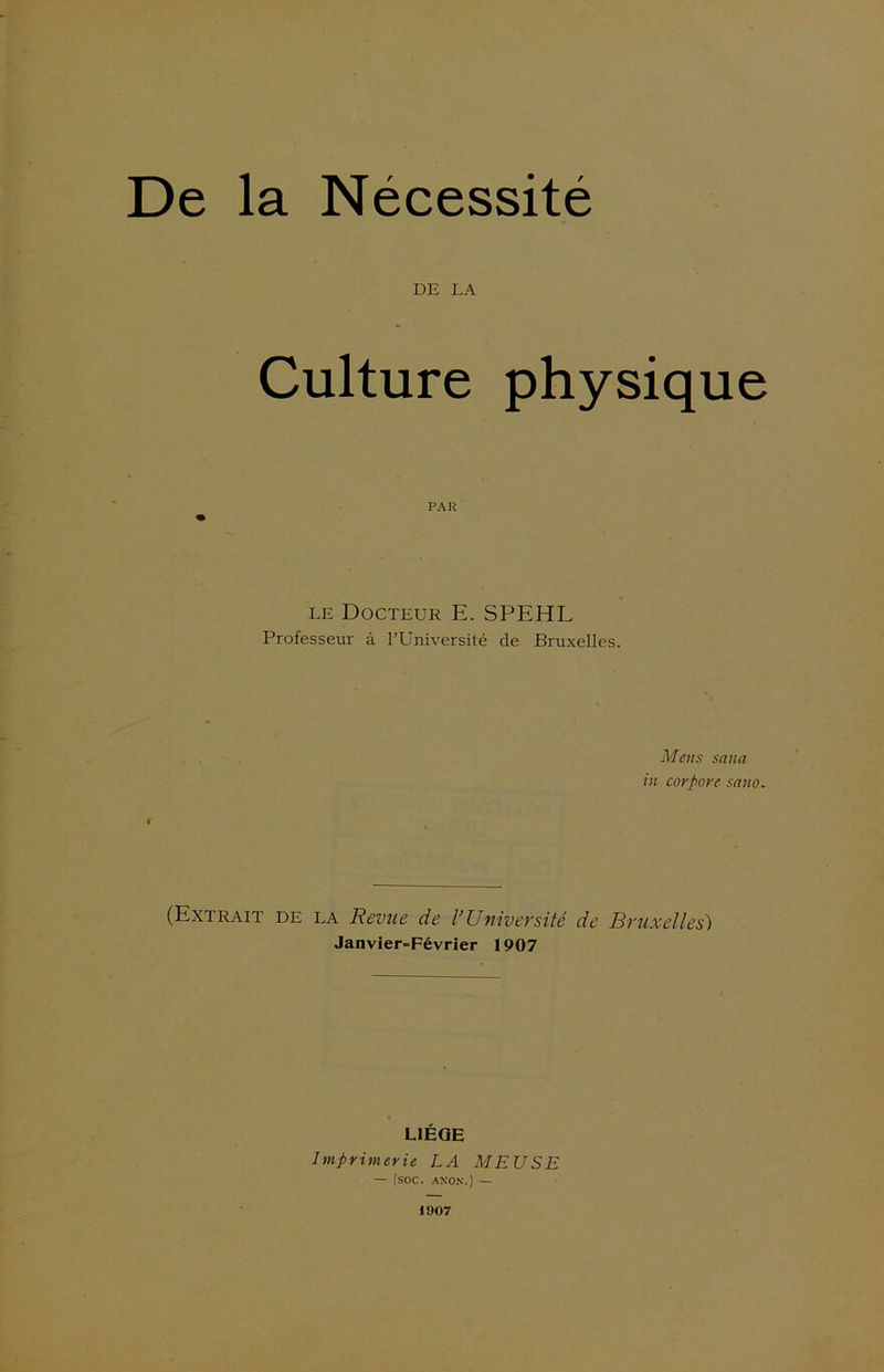 De la Nécessité DE LA Culture physique PAR le Docteur E. SPEHL Professeur à l’Université de Bruxelles. Mens sana in cor pore sa no. i (Extrait de la Revue de l’Université de Bruxelles) Janvier-Février 1907 LIÈGE Imprimerie LA MEUSE — (soc. ANON.) — 1907