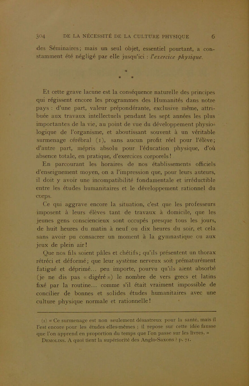 des Séminaires; mais un seul objet, essentiel pourtant, a con- stamment été négligé par elle jusqu’ici : l'exercice physique. * * * Et cette grave lacune est la conséquence naturelle des principes qui régissent encore les programmes des Humanités dans notre pays : d’une part, valeur prépondérante, exclusive même, attri- buée aux travaux intellectuels pendant les sept années les plus importantes de la vie, au point de vue du développement physio- logique de l’organisme, et aboutissant souvent à un véritable surmenage cérébral (i), sans aucun profit réel pour l’élève; d’autre part, mépris absolu pour l’éducation physique, d’où absence totale, en pratique, d’exercices corporels ! En parcourant les horaires de nos établissements officiels d’enseignement moyen, on a l’impression que, pour leurs auteurs, il doit y avoir une incompatibilité fondamentale et irréductible entre les études humanitaires et le développement rationnel du corps. Ce qui aggrave encore la situation, c’est que les professeurs imposent à leurs élèves tant de travaux à domicile, que les jeunes gens consciencieux sont occupés presque tous les jours, de huit heures du matin à neuf ou dix heures du soir, et cela sans avoir pu consacrer un moment à la gymnastique ou aux jeux de plein air ! Que nos fils soient pâles et chétifs; qu’ils présentent un thorax rétréci et déformé; que leur système nerveux soit prématurément fatigué et déprimé... peu importe, pourvu qu’ils aient absorbé (je ne dis pas « digéré ») le nombre de vers grecs et latins fixé par la routine... comme s’il était vraiment impossible de concilier de bonnes et solides études humanitaires avec une culture physique normale et rationnelle! (i) « Ce surmenage est non seulement désastreux pour la santé, mais il l’est encore pour les études elles-mêmes : il repose sur cette idée fausse que l’on apprend en proportion du temps que 1 on passe sur les livres. » Demolins. A quoi tient la supériorité des Anglo-Saxons ? p. 71.