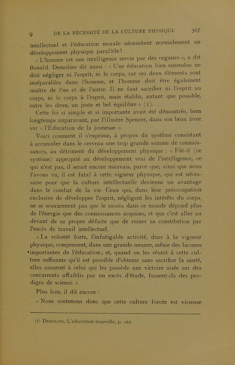 intellectuel et l’éducation morale nécessitent normalement un développement physique parallèle! « L’homme est une intelligence servie par des organes », a dit Bonald. Demolins dit aussi : « Une éducation bien entendue ne doit négliger ni l’esprit, ni le corps, car ces deux éléments sont inséparables dans l’homme, et 1 homme doit être egalement maître de l’un et de l’autre. Il ne faut sacrifier ni l’esprit au corps, ni le corps à l’esprit, mais établir, autant que possible, entre les deux, un juste et bel équilibre» (i). Cette loi si simple et si importante avait été démontrée, bien longtemps auparavant, par l’illustre Spencer, dans son beau livre sur « l’Education de la jeunesse. » Voici comment il s’exprime, à propos du système consistant à accumuler dans le cerveau une trop grande somme de connais- sances, au détriment du développement physique : « Fût-il (ce système) approprié au développement vrai de l’intelligence, ce qui n’est pas, il serait encore mauvais, parce que, ainsi que nous l’avons vu, il est fatal à cette vigueur physique, qui est néces- saire pour que la culture intellectuelle devienne un avantage dans le combat de la vie. Ceux qui, dans leur préoccupation exclusive de développer l’esprit, négligent les intérêts du corps, ne se souviennent pas que le succès dans ce monde dépend plus de l’énergie que des connaissances acquises, et que c’est aller au devant de sa propre défaite que de ruiner sa constitution par l’excès de travail intellectuel. » La volonté forte, l’infatigable activité, dues à la vigueur physique, compensent, dans une grande mesure, même des lacunes •importantes de l’éducation; et, quand on les réunit à cette cul- ture suffisante qu’il est possible d’obtenir sans sacrifier la santé, elles assurent à celui qui les possède une victoire aisée sur des concurrents affaiblis par un excès d’étude, fussent-ils des pro- diges de science. » Plus loin, il dit encore : « Nous soutenons donc que cette culture forcée est vicieuse (i) Demolins. L’éducation nouvelle, p. 182.