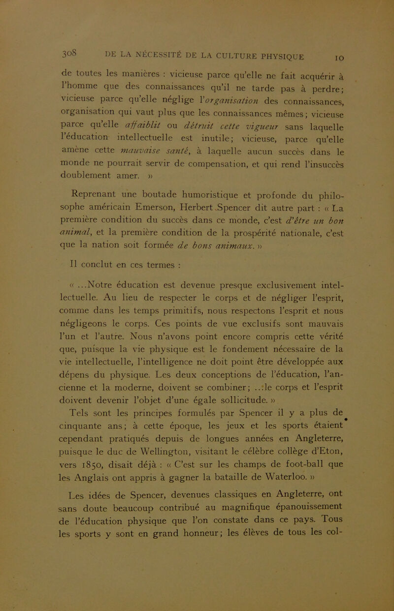 IO de toutes les manières : vicieuse parce qu’elle ne fait acquérir à 1 homme que des connaissances qu’il ne tarde pas à perdre; vicieuse parce qu elle négligé l'organisation des connaissances, organisation qui vaut plus que les connaissances mêmes; vicieuse parce quelle affaiblit ou détruit cette vigueur sans laquelle 1 éducation intellectuelle est inutile; vicieuse, parce qu’elle amène cette mauvaise santé, à laquelle aucun succès dans le monde ne pourrait servir de compensation, et qui rend l’insuccès doublement amer. » Reprenant une boutade humoristique et profonde du philo- sophe américain Emerson, Herbert .Spencer dit autre part : «La première condition du succès dans ce monde, c’est d'être un bon animal, et la première condition de la prospérité nationale, c’est que la nation soit formée de bons animaux. » Il conclut en ces termes : (( ...Notre éducation est devenue presque exclusivement intel- lectuelle. Au lieu de respecter le corps et de négliger l’esprit, comme dans les temps primitifs, nous respectons l’esprit et nous négligeons le corps. Ces points de vue exclusifs sont mauvais l’un et l’autre. Nous n’avons point encore compris cette vérité que, puisque la vie physique est le fondement nécessaire de la vie intellectuelle, l’intelligence ne doit point être développée aux dépens du physique. Les deux conceptions de l’éducation, l’an- cienne et la moderne, doivent se combiner; ..:1e corps et l’esprit doivent devenir l’objet d’une égale sollicitude. » Tels sont les principes formulés par Spencer il y a plus de cinquante ans ; à cette époque, les jeux et les sports étaient cependant pratiqués depuis de longues années en Angleterre, puisque le duc de Wellington, visitant le célèbre collège d’Eton, vers 1850, disait déjà : « C’est sur les champs de foot-ball que les Anglais ont appris à gagner la bataille de Waterloo. » Les idées de Spencer, devenues classiques en Angleterre, ont sans doute beaucoup contribué au magnifique épanouissement de l’éducation physique que l’on constate dans ce pays. Tous les sports y sont en grand honneur ; les élèves de tous les col-