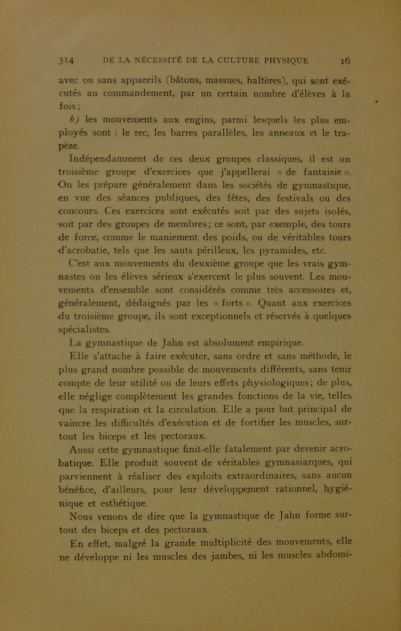 avec ou sans appareils (bâtons, massues, haltères), qui sont exé- cutés au commandement, par un certain nombre d’élèves à la fois ; b) les mouvements aux engins, parmi lesquels les plus em- ployés sont : le rec, les barres parallèles, les anneaux et le tra- pèze. Indépendamment de ces deux groupes classiques, il est un troisième groupe d’exercices que j’appellerai « de fantaisie ». On les prépare généralement dans les sociétés de gymnastique, en vue des séances publiques, des fêtes, des festivals ou des concours. Ces exercices sont exécutés soit par des sujets isolés, soit par des groupes de membres; ce sont, par exemple, des tours de force, comme le maniement des poids, ou de véritables tours d’acrobatie, tels que les sauts périlleux, les pyramides, etc. C’est aux mouvements du deuxième groupe que les vrais gym- nastes ou les élèves sérieux s’exercent le plus souvent. Les mou- vements d’ensemble sont considérés comme très accessoires et, généralement, dédaignés par les « forts ». Quant aux exercices <iu troisième groupe, ils sont exceptionnels et réservés à quelques spécialistes. La gymnastique de Jahn est absolument empirique. Elle s’attache à faire exécuter, sans ordre et sans méthode, le plus grand nombre possible de mouvements différents, sans tenir compte de leur utilité ou de leurs effets physiologiques ; de plus, •elle néglige complètement les grandes fonctions de la vie, telles •que la respiration et la circulation. Elle a pour but principal de vaincre les difficultés d’exécution et de fortifier les muscles, sur- tout les biceps et les pectoraux. Aussi cette gymnastique finit-elle fatalement par devenir acro- batique. Elle produit souvent de véritables gymnasiarques, qui parviennent à réaliser des exploits extraordinaires, sans aucun bénéfice, d’ailleurs, pour leur développement rationnel, hygié- nique et esthétique. Nous venons de dire que la gymnastique de Jahn forme sur- tout des biceps et des pectoraux. En effet, malgré la grande multiplicité des mouvements, elle ne développe ni les muscles des jambes, ni les muscles abdomi-