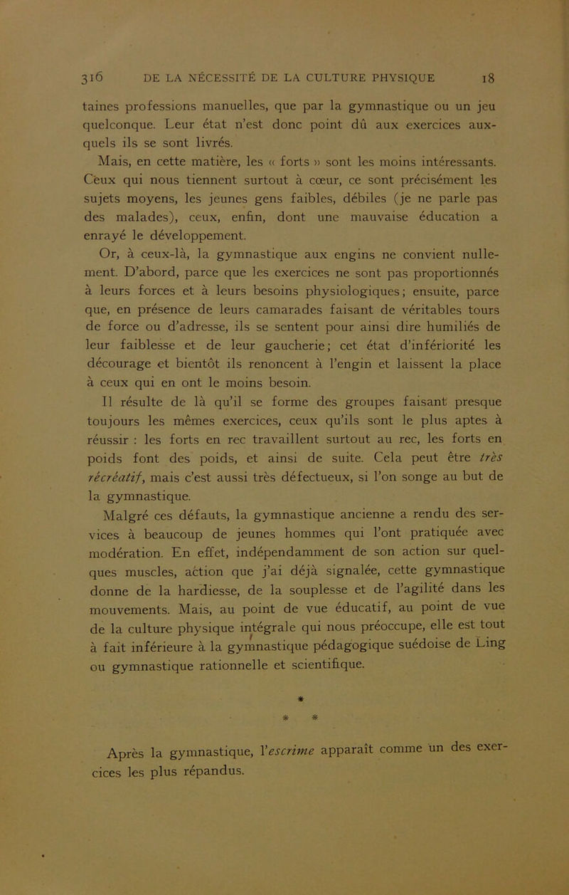 taines professions manuelles, que par la gymnastique ou un jeu quelconque. Leur état n’est donc point dû aux exercices aux- quels ils se sont livrés. Mais, en cette matière, les « forts » sont les moins intéressants. Ceux qui nous tiennent surtout à cœur, ce sont précisément les sujets moyens, les jeunes gens faibles, débiles (je ne parle pas des malades), ceux, enfin, dont une mauvaise éducation a enrayé le développement. Or, à ceux-là, la gymnastique aux engins ne convient nulle- ment. D’abord, parce que les exercices ne sont pas proportionnés à leurs forces et à leurs besoins physiologiques ; ensuite, parce que, en présence de leurs camarades faisant de véritables tours de force ou d’adresse, ils se sentent pour ainsi dire humiliés de leur faiblesse et de leur gaucherie; cet état d’infériorité les décourage et bientôt ils renoncent à l’engin et laissent la place à ceux qui en ont. le moins besoin. Il résulte de là qu’il se forme des groupes faisant presque toujours les mêmes exercices, ceux qu’ils sont le plus aptes à réussir : les forts en rec travaillent surtout au rec, les forts en poids font des poids, et ainsi de suite. Cela peut être très récréatif, mais c’est aussi très défectueux, si l’on songe au but de la gymnastique. Malgré ces défauts, la gymnastique ancienne a rendu des ser- vices à beaucoup de jeunes hommes qui l’ont pratiquée avec modération. En effet, indépendamment de son action sur quel- ques muscles, action que j’ai déjà signalée, cette gymnastique donne de la hardiesse, de la souplesse et de l’agilite dans les mouvements. Mais, au point de vue educatif, au point de vue de la culture physique intégrale qui nous préoccupe, elle est tout à fait inférieure à la gymnastique pédagogique suédoise de Ling ou gymnastique rationnelle et scientifique. * * * Après la gymnastique, l'escrime apparaît comme un des exer cices les plus répandus.