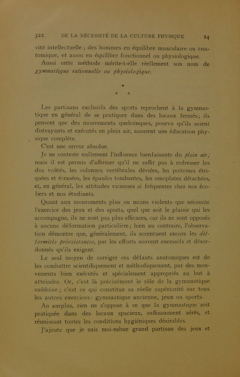 vité intellectuelle ; des hommes en équilibre musculaire ou ana- tomique, et aussi en équilibre fonctionnel ou physiologique. Aussi cette méthode mérite-t-elle réellement son nom de gymnastique rationnelle ou -physiologique. * * * Les partisans exclusifs des sports reprochent à la gymnas- tique en général de se pratiquer dans des locaux fermés; ils pensent que des mouvements quelconques, pourvu qu’ils soient distrayants et exécutés en plein air, assurent une éducation phy- sique complète. C’est une erreur absolue. Je ne conteste nullement l’influence bienfaisante du plein air ; mais il est permis d’affirmer qu’il ne suffit pas à redresser les dos voûtés, les colonnes vertébrales déviées, les poitrines étri- quées et écrasées, les épaules tombantes, les omoplates détachées, et, en général, les attitudes vicieuses si fréquentes chez nos éco- liers et nos étudiants. Quant aux mouvements plus ou moins violents que nécessite l’exercice des jeux et des sports, quel que soit le plaisir qui les accompagne, ils ne sont pas plus efficaces, car ils ne sont opposés à aucune déformation particulière; bien au contraire, l’observa- tion démontre que, généralement, ils accentuent encore les dif- formités préexistâmes, par les efforts souvent excessifs et désor- donnés qu’ils exigent. Le seul moyen de corriger ces défauts anatomiques est de les combattre scientifiquement et méthodiquement, par des mou- vements bien exécutés et spécialement appropriés au but à atteindre. Or, c’est là précisément le rôle de la gymnastique suédoise ; c’est ce qui constitue sa réelle supériorité sur tous les autres exercices : gymnastique ancienne, jeux ou sports. Au surplus, rien ne s’oppose à ce que la gymnastique soit pratiquée dans des locaux spacieux, suffisamment aérés, et réunissant toutes les conditions hygiéniques désirables. J’ajoute que je suis moi-même grand partisan des jeux et