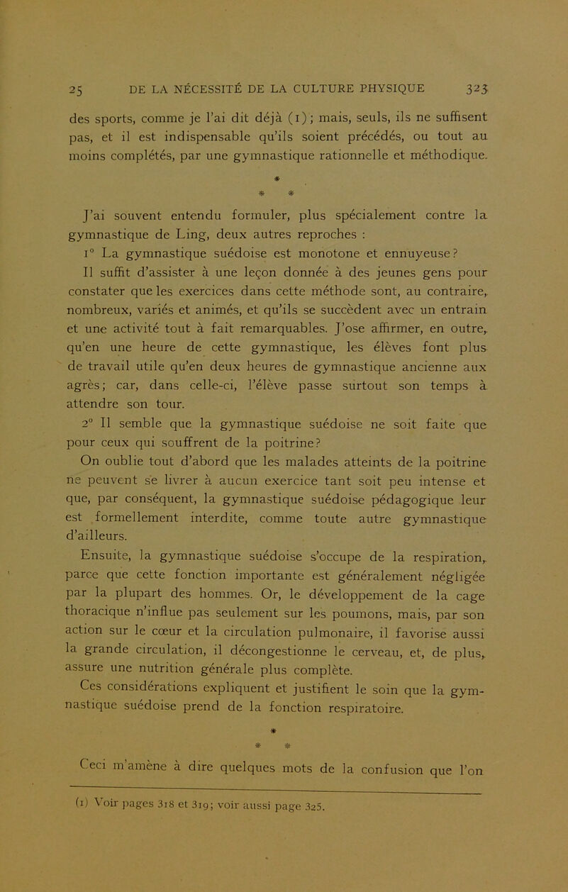 des sports, comme je l’ai dit déjà (1); mais, seuls, ils ne suffisent pas, et il est indispensable qu’ils soient précédés, ou tout au moins complétés, par une gymnastique rationnelle et méthodique. * J’ai souvent entendu formuler, plus spécialement contre la gymnastique de Ling, deux autres reproches : i° La gymnastique suédoise est monotone et ennuyeuse? Il suffit d’assister à une leçon donnée à des jeunes gens pour constater que les exercices dans cette méthode sont, au contraire, nombreux, variés et animés, et qu’ils se succèdent avec un entrain et une activité tout à fait remarquables. J’ose affirmer, en outre,, qu’en une heure de cette gymnastique, les élèves font plus de travail utile qu’en deux heures de gymnastique ancienne aux agrès; car, dans celle-ci, l’élève passe surtout son temps à attendre son tour. 2° Il semble que la gymnastique suédoise ne soit faite que pour ceux qui souffrent de la poitrine? On oublie tout d’abord que les malades atteints de la poitrine ne peuvent se livrer à aucun exercice tant soit peu intense et que, par conséquent, la gymnastique suédoise pédagogique leur est formellement interdite, comme toute autre gymnastique d’ailleurs. Ensuite, la gymnastique suédoise s’occupe de la respiration,, parce que cette fonction importante est généralement négligée par la plupart des hommes. Or, le développement de la cage thoracique n’influe pas seulement sur les poumons, mais, par son action sur le cœur et la circulation pulmonaire, il favorise aussi la grande circulation, il décongestionne le cerveau, et, de plus,, assure une nutrition générale plus complète. Ces considérations expliquent et justifient le soin que la gym- nastique suédoise prend de la fonction respiratoire. * * * C eci m amène à dire quelques mots de la confusion que l’on (1) Voir pages 3i8 et 3ig; voir aussi page 325.