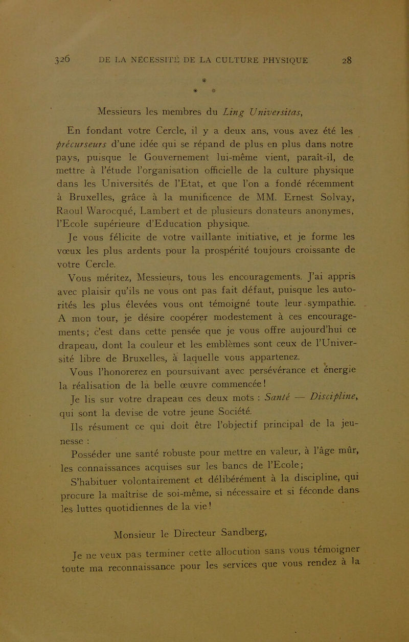 * * # Messieurs les membres du Lin g U niversitas, En fondant votre Cercle, il y a deux ans, vous avez été les ■précurseurs d’une idée qui se répand de plus en plus dans notre pays, puisque le Gouvernement lui-même vient, paraît-il, de mettre à l’étude l’organisation officielle de la culture physique dans les Universités de l’Etat, et que l’on a fondé récemment à Bruxelles, grâce à la munificence de MM. Ernest Solvay, Raoul Warocqué, Lambert et de plusieurs donateurs anonymes, l’Ecole supérieure d’Education physique. Je vous félicite de votre vaillante initiative, et je forme les vœux les plus ardents pour la prospérité toujours croissante de votre Cercle. Vous méritez, Messieurs, tous les encouragements. J’ai appris avec plaisir qu’ils ne vous ont pas fait défaut, puisque les auto- rités les plus élevées vous ont témoigné toute leur sympathie. A mon tour, je désire coopérer modestement à ces encourage- ments; c’est dans cette pensée que je vous offre aujourd’hui ce drapeau, dont la couleur et les emblèmes sont ceux de l’Univer- sité libre de Bruxelles, à laquelle vous appartenez. Vous l’honorerez en poursuivant avec persévérance et énergie la réalisation de la belle œuvre commencée! Je lis sur votre drapeau ces deux mots : Sanie Discipline,. qui sont la devise de votre jeune Société. Ils résument ce qui doit être l’objectif principal de la jeu- nesse : Posséder une santé robuste pour mettre en valeur, à l’âge mûr, les connaissances acquises sur les bancs de 1 Ecole, S’habituer volontairement et délibérément à la discipline, qui procure la maîtrise de soi-même, si nécessaire et si féconde dans les luttes quotidiennes de la vie! Monsieur le Directeur Sandberg, Je ne veux pas terminer cette allocution sans vous témoigner toute ma reconnaissance pour les services que vous rendez a la