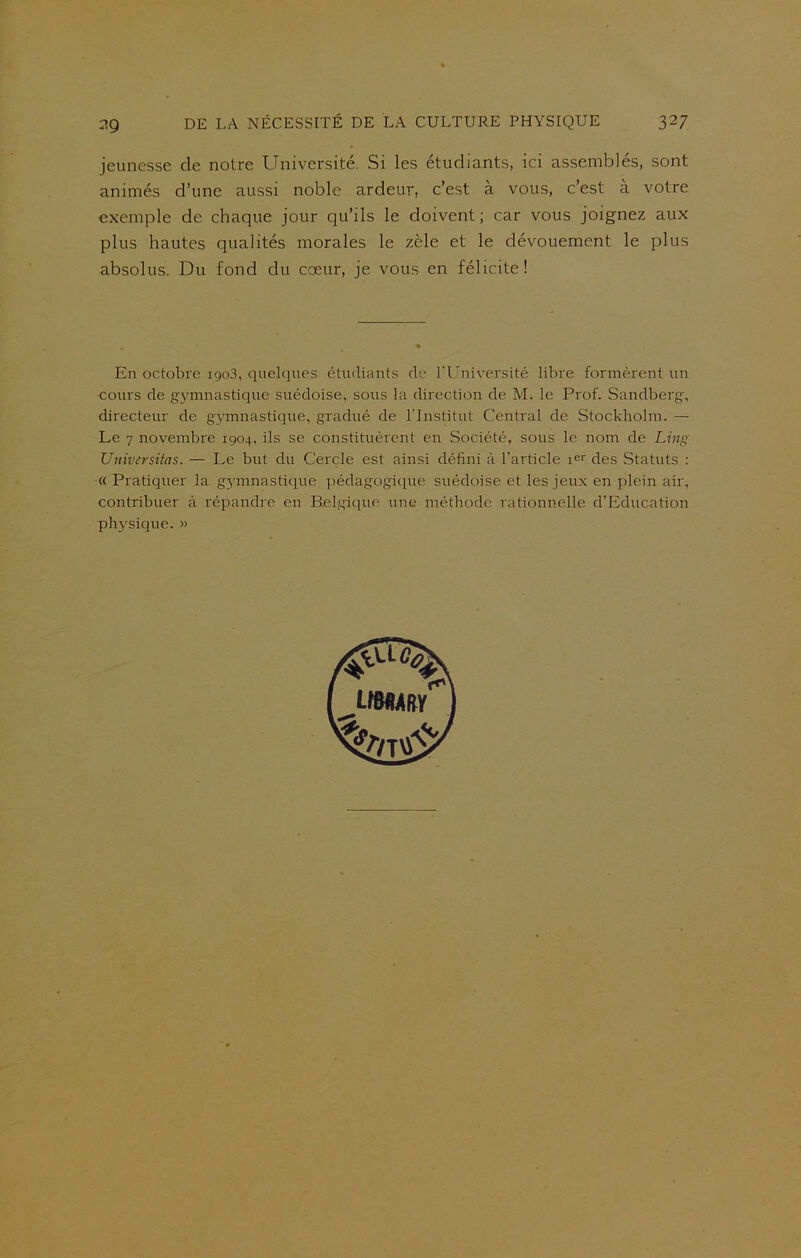 jeunesse de notre Université. Si les étudiants, ici assemblés, sont animés d’une aussi noble ardeur, c’est a vous, c’est à votre exemple de chaque jour qu’ils le doivent; car vous joignez aux plus hautes qualités morales le zèle et le dévouement le plus absolus. Du fond du cœur, je vous en félicite! En octobre igo3, quelques étudiants de l’Université libre formèrent un ■cours de gymnastique suédoise, sous la direction de M. le Prof. Sandberg, directeur de gymnastique, gradué de l'Institut Central de Stockholm. — Le 7 novembre 1904, ils se constituèrent en Société, sous le nom de Ling Universitas. — Le but du Cercle est ainsi défini à l'article ier des Statuts : « Pratiquer la gymnastique pédagogique suédoise et les jeux en plein air, contribuer à répandre en Belgique une méthode rationnelle d’Education physique. »