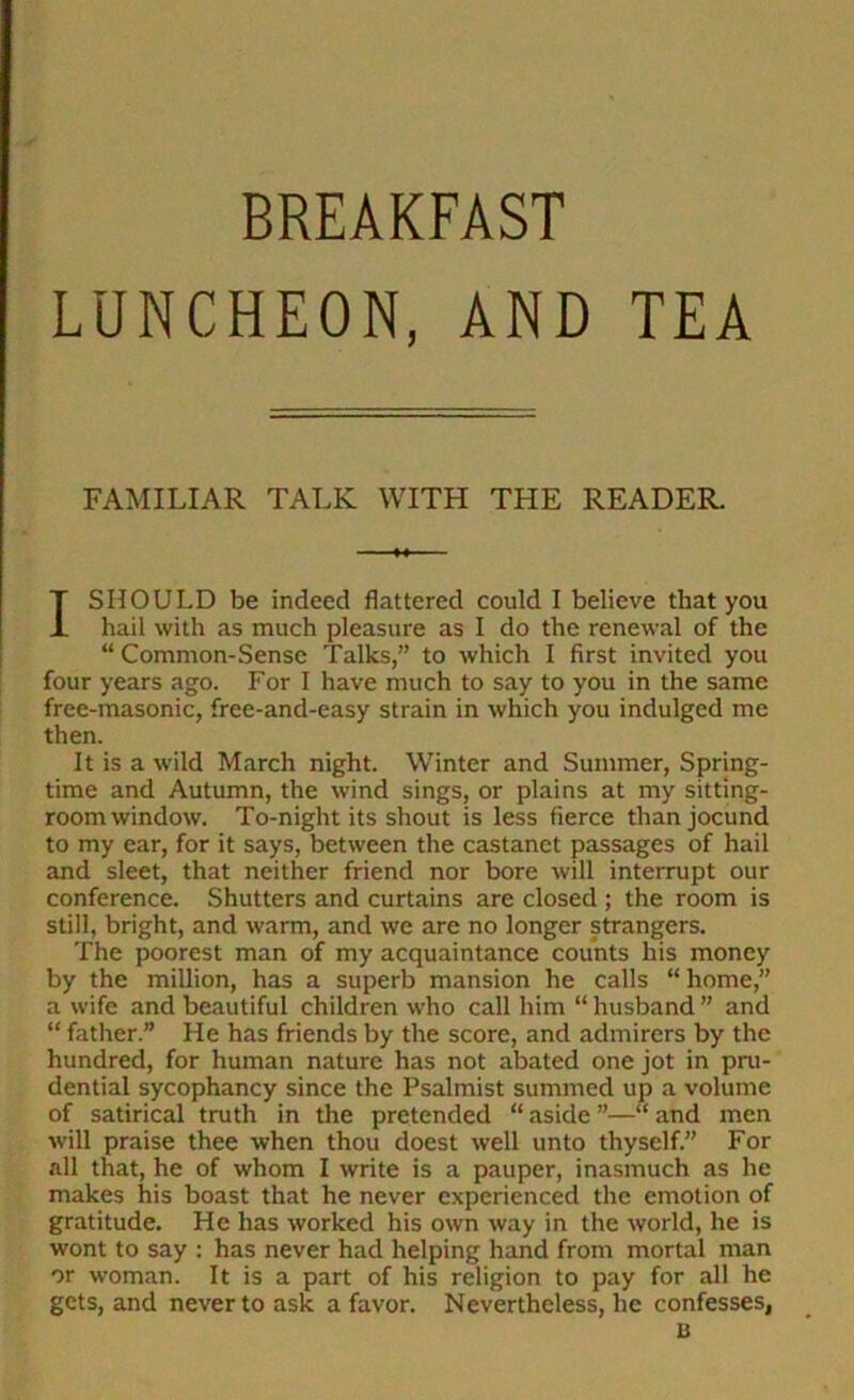 LUNCHEON, AND TEA FAMILIAR TALK WITH THE READER. I SHOULD be indeed flattered could I believe that you hail with as much pleasure as I do the renewal of the “ Common-Sense Talks,” to which I first invited you four years ago. For I have much to say to you in the same free-masonic, free-and-easy strain in which you indulged me then. It is a wild March night. Winter and Summer, Spring- time and Autumn, the wind sings, or plains at my sitting- room window. To-night its shout is less fierce than jocund to my ear, for it says, between the castanet passages of hail and sleet, that neither friend nor bore will interrupt our conference. Shutters and curtains are closed ; the room is still, bright, and warm, and we are no longer strangers. The poorest man of my acquaintance counts his money by the million, has a superb mansion he calls “ home,” a wife and beautiful children who call him “ husband ” and “ father.” He has friends by the score, and admirers by the hundred, for human nature has not abated one jot in pni- dential sycophancy since the Psalmist summed up a volume of satirical truth in the pretended “ aside ”—“ and men will praise thee when thou doest well unto thyself.” For all that, he of whom I write is a pauper, inasmuch as he makes his boast that he never experienced the emotion of gratitude. He has worked his own way in the world, he is wont to say : has never had helping hand from mortal man or woman. It is a part of his religion to pay for all he gets, and never to ask a favor. Nevertheless, he confesses, u