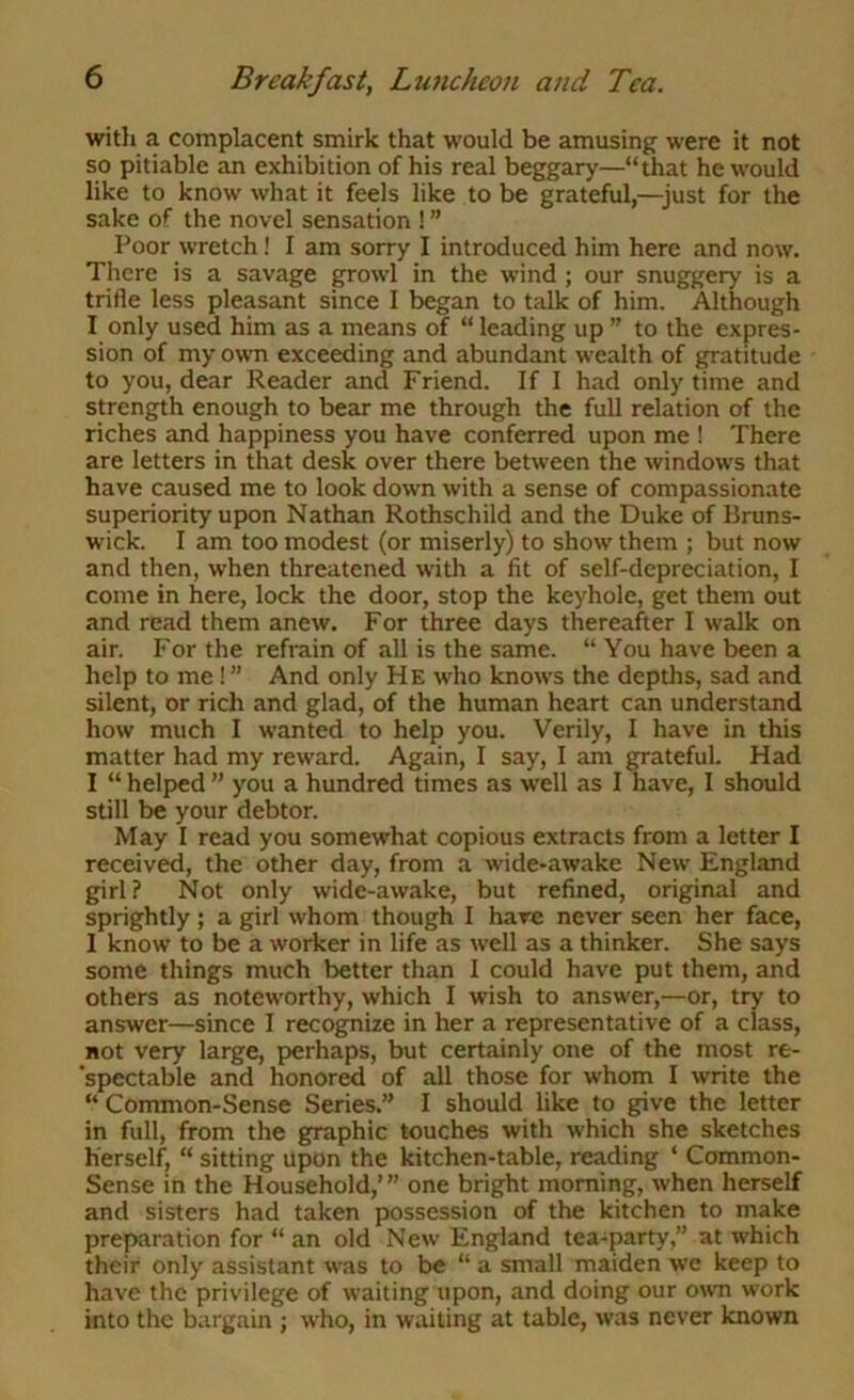 with a complacent smirk that would be amusing were it not so pitiable an exhibition of his real beggary—“that he would like to know what it feels like to be grateful,—^just for the sake of the novel sensation ! ” Poor wretch! I am sorry I introduced him here and now. There is a savage gp'owl in the wind ; our snuggery is a trifle less pleasant since I began to talk of him. Although I only used him as a means of “ leading up ” to the expres- sion of my owTi exceeding and abundant wealth of gratitude to you, dear Reader and Friend. If I had only time and strength enough to bear me through the full relation of the riches and happiness you have conferred upon me ! There are letters in that desk over there between the windows that have caused me to look down with a sense of compassionate superiority upon Nathan Rothschild and the Duke of Bruns- wick. I am too modest (or miserly) to show them ; but now and then, when threatened with a fit of self-depreciation, I come in here, lock the door, stop the keyhole, get them out and read them anew. For three days thereafter I walk on air. For the refrain of all is the same. “ You have been a help to me! ” And only He who knows the depths, sad and silent, or rich and glad, of the human heart can understand how much I wanted to help you. Verily, I have in this matter had my reward. Again, I say, I am grateful. Had I “ helped ” you a hundred times as well as I have, I should still be your debtor. May I read you somewhat copious extracts from a letter I received, the other day, from a wide-awake New England girl ? Not only wide-awake, but refined, original and sprightly; a girl whom though I hare never seen her face, 1 know to be a worker in life as well as a thinker. She says some things much better than I could have put them, and others as noteworthy, which I wish to answer,—or, try to answer—since I recognize in her a representative of a class, not very large, perhaps, but certainly one of the most re- 'spectable and honored of all those for whom I write the “ Common-Sense Series.” I should like to give the letter in full, from the graphic touches with which she sketches herself) “ sitting upon the kitchen-table, reading ‘ Common- Sense in the Household,’” one bright morning, when herself and sisters had taken possession of the kitchen to make preparation for “ an old New England tea-party,” at which their only assistant was to be “ a small maiden we keep to have the privilege of waiting upon, and doing our own work into the bargain ; who, in waiting at table, was never known