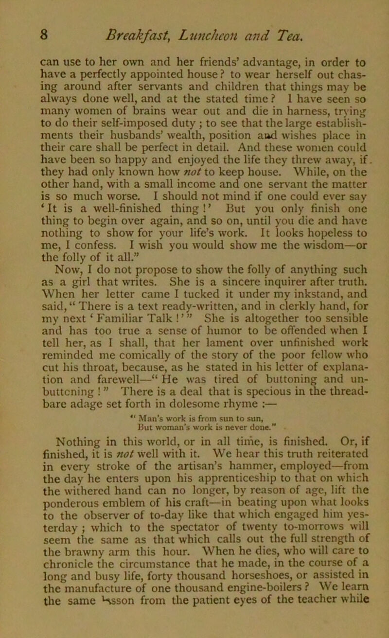 can use to her own and her friends’ advantage, in order to have a perfectly appointed house ? to wear herself out chas- ing around after servants and children that things may be always done well, and at the stated time ? 1 have seen so many women of brains wear out and die in harness, trying to do their self-imposed duty ; to see that the large establish- ments their husbands’ wealth, position and wishes place in their care shall be perfect in detail. And these women could have been so happy and enjoyed the life they threw away, if. they had only known how not to keep house. While, on the other hand, with a small income and one servant the matter is so much worse. I should not mind if one could ever say ‘ It is a well-finished thing ! ’ But you only finish one thing to begin over again, and so on, until you die and have nothing to show for your life’s work. It looks hopeless to me, I confess. I wish you would show me the wisdom—or the folly of it all.” Now, I do not propose to show the folly of anything such as a girl that writes. She is a sincere inquirer after truth. When her letter came I tucked it under my inkstand, and said,“ There is a text ready-written, and in clerkly hand, for my next ‘ Familiar Talk !’ ” She is altogether too sensible and has too true a sense of humor to be offended when I tell her, as I shall, that her lament over unfinished work reminded me comically of the story of the poor fellow who cut his throat, because, as he stated in his letter of explana- tion and farewell—“ He was tired of buttoning and un- buttoning ! ” There is a deal that is specious in the thread- bare adage set forth in dolesome rhyme :— ** Man’s work is from sun to sun, But woman’s work is never done.” Nothing in this world, or in all tiine, is finished. Or, if finished, it is not well with it. We hear this truth reiterated in every stroke of the artisan’s hammer, employed—from the day he enters upon his apprenticeship to that on which the withered hand can no longer, by reason of age, lift the ponderous emblem of his craft—in beating upon what looks to the observer of to-day like that which engaged him yes- terday ; which to the spectator of twenty to-morrows will seem the same as that which calls out the full strength of the brawny arm this hour. When he dies, who will care to chronicle the circumstance that he made, in the course of a long and busy life, forty thousand horseshoes, or assisted in the manufacture of one thousand engine-boilers ? We learn the same Hsson from the patient eyes of the teacher while